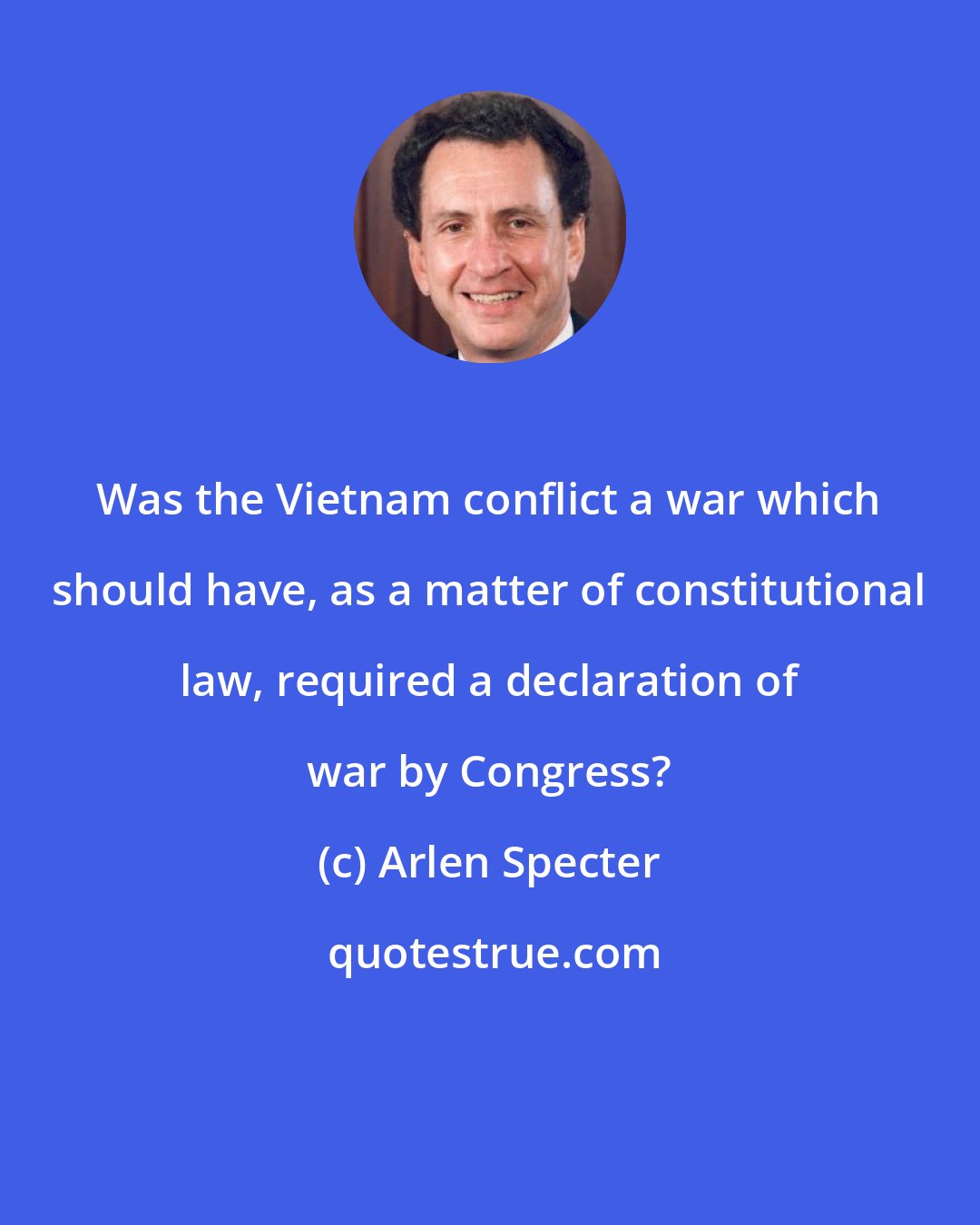 Arlen Specter: Was the Vietnam conflict a war which should have, as a matter of constitutional law, required a declaration of war by Congress?