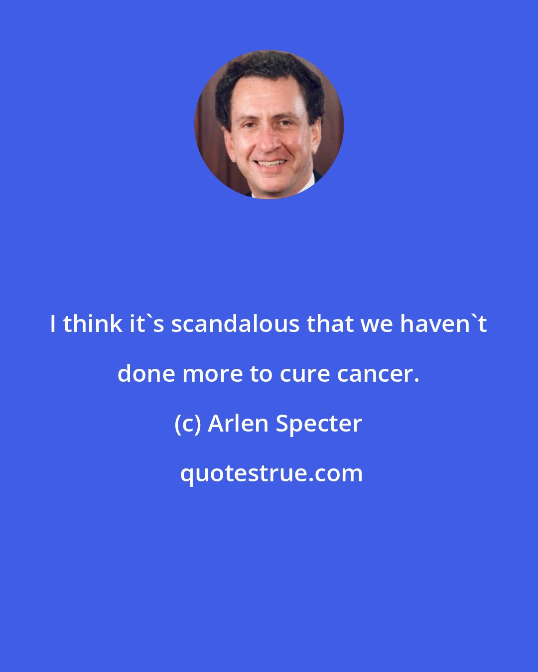 Arlen Specter: I think it's scandalous that we haven't done more to cure cancer.