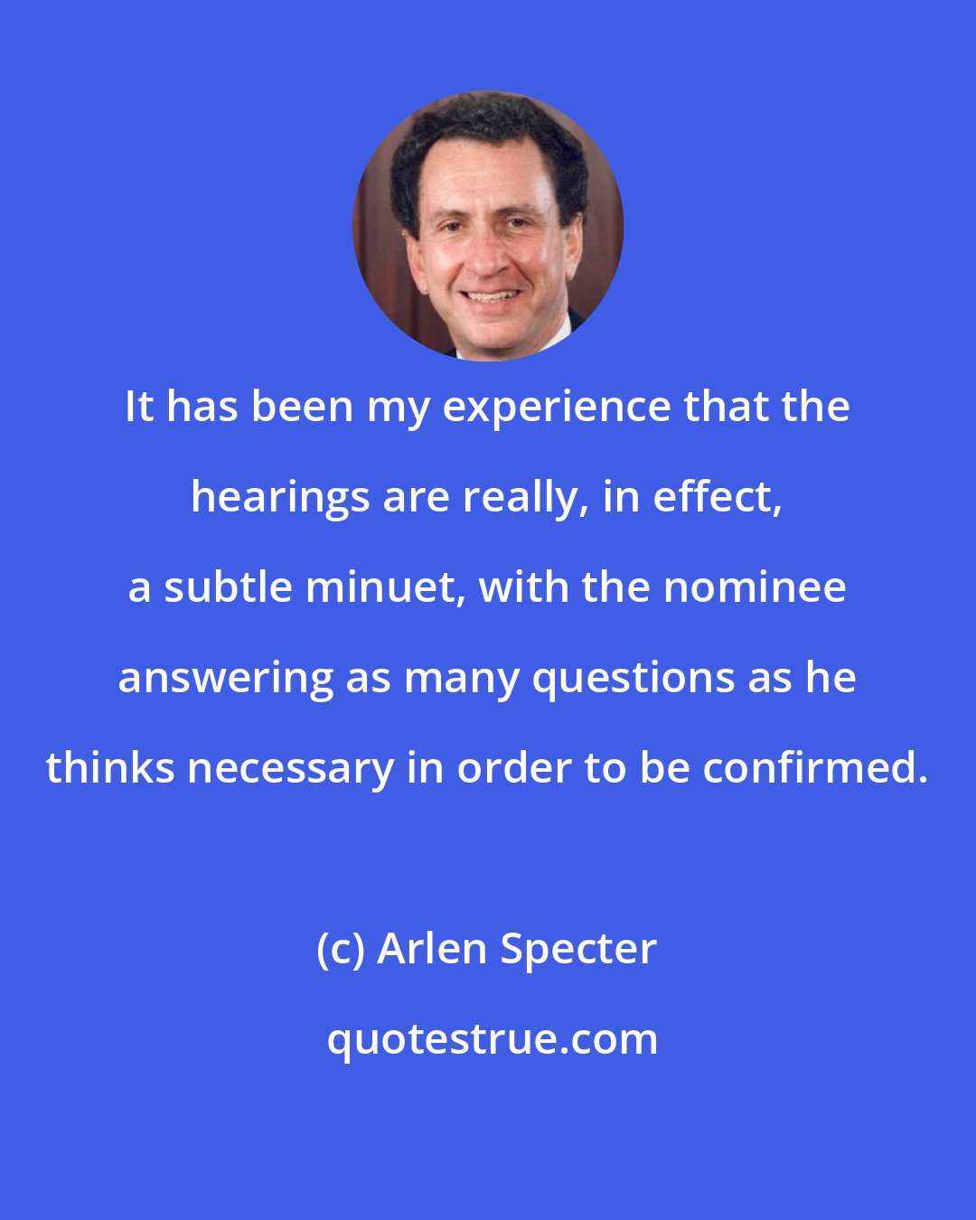 Arlen Specter: It has been my experience that the hearings are really, in effect, a subtle minuet, with the nominee answering as many questions as he thinks necessary in order to be confirmed.