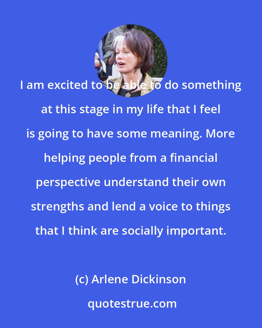 Arlene Dickinson: I am excited to be able to do something at this stage in my life that I feel is going to have some meaning. More helping people from a financial perspective understand their own strengths and lend a voice to things that I think are socially important.