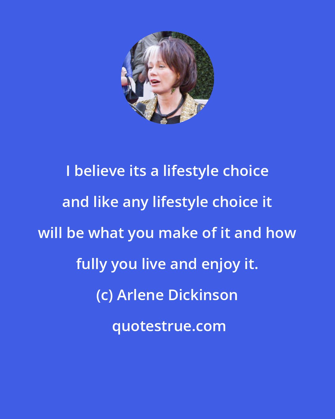 Arlene Dickinson: I believe its a lifestyle choice and like any lifestyle choice it will be what you make of it and how fully you live and enjoy it.