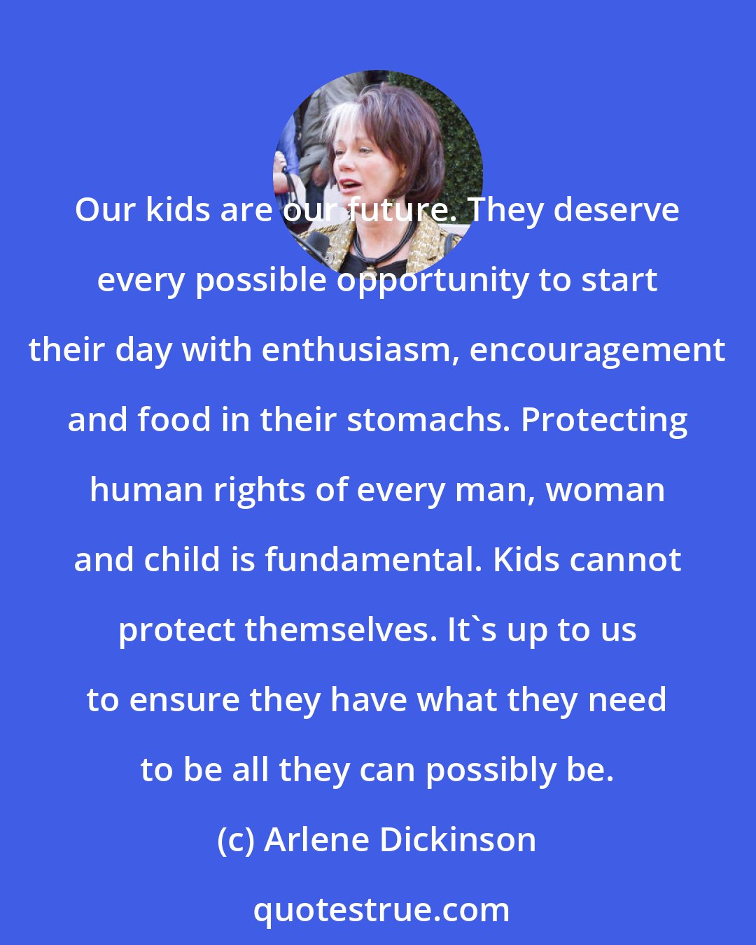 Arlene Dickinson: Our kids are our future. They deserve every possible opportunity to start their day with enthusiasm, encouragement and food in their stomachs. Protecting human rights of every man, woman and child is fundamental. Kids cannot protect themselves. It's up to us to ensure they have what they need to be all they can possibly be.