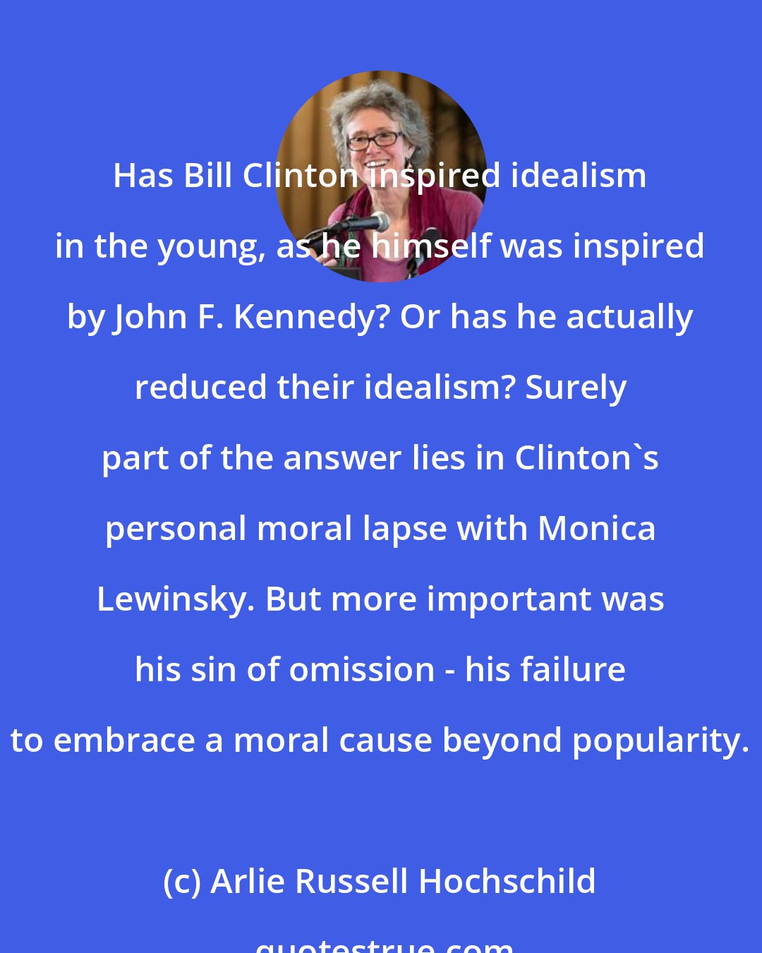 Arlie Russell Hochschild: Has Bill Clinton inspired idealism in the young, as he himself was inspired by John F. Kennedy? Or has he actually reduced their idealism? Surely part of the answer lies in Clinton's personal moral lapse with Monica Lewinsky. But more important was his sin of omission - his failure to embrace a moral cause beyond popularity.