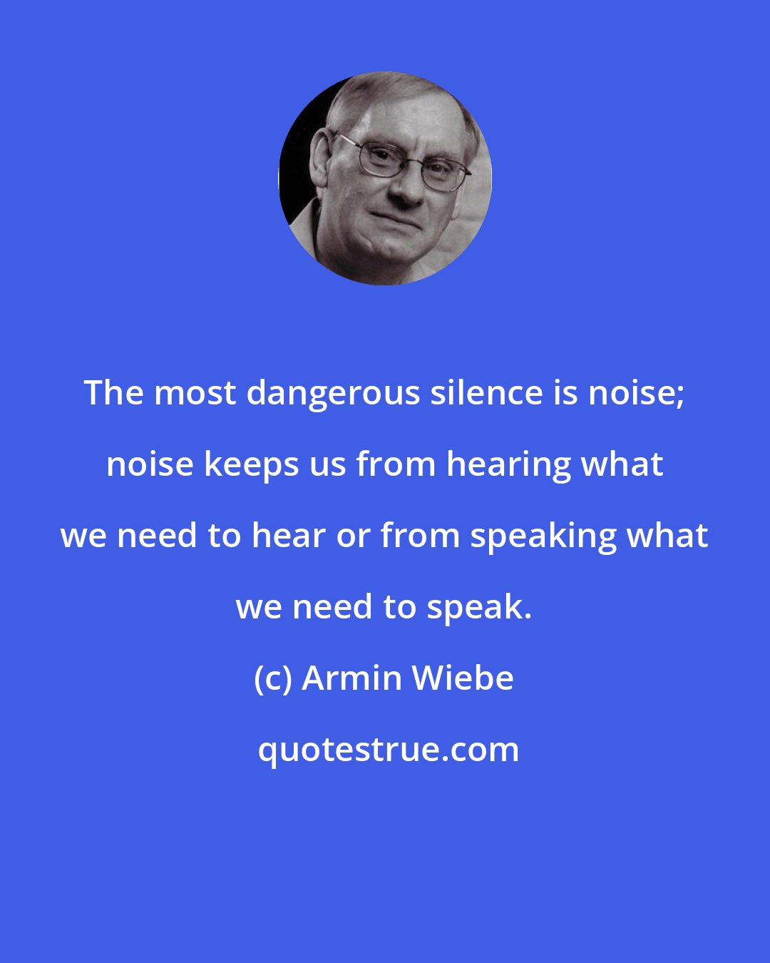 Armin Wiebe: The most dangerous silence is noise; noise keeps us from hearing what we need to hear or from speaking what we need to speak.