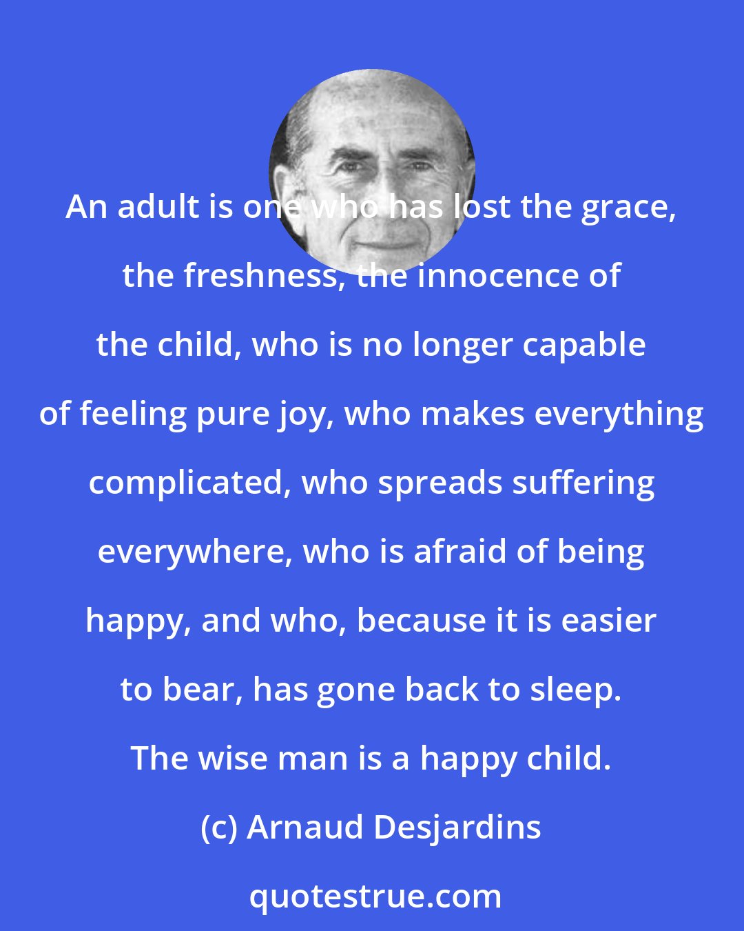 Arnaud Desjardins: An adult is one who has lost the grace, the freshness, the innocence of the child, who is no longer capable of feeling pure joy, who makes everything complicated, who spreads suffering everywhere, who is afraid of being happy, and who, because it is easier to bear, has gone back to sleep. The wise man is a happy child.