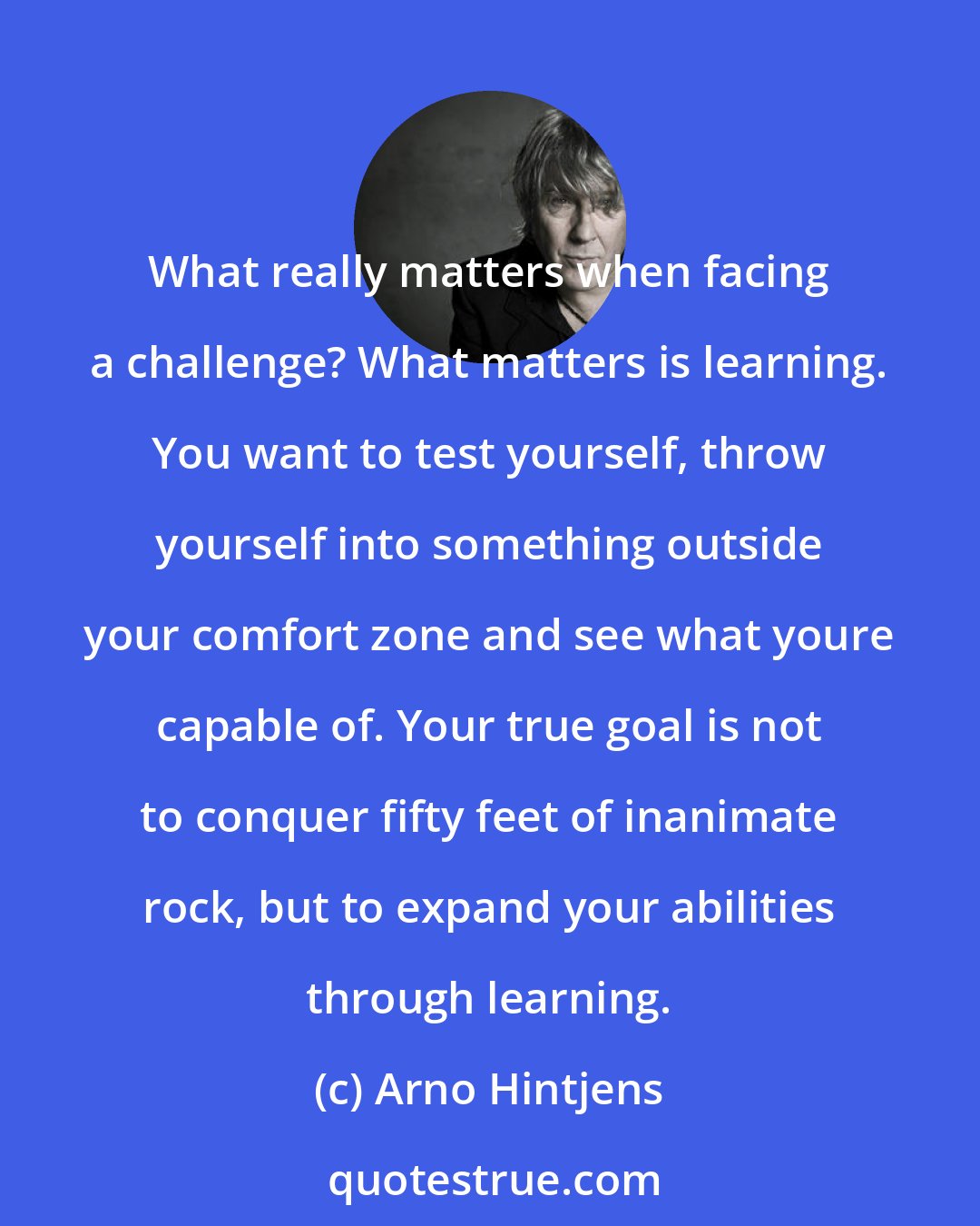 Arno Hintjens: What really matters when facing a challenge? What matters is learning. You want to test yourself, throw yourself into something outside your comfort zone and see what youre capable of. Your true goal is not to conquer fifty feet of inanimate rock, but to expand your abilities through learning.