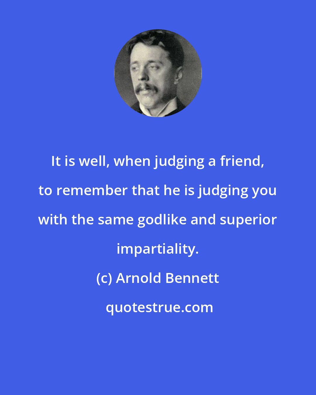 Arnold Bennett: It is well, when judging a friend, to remember that he is judging you with the same godlike and superior impartiality.