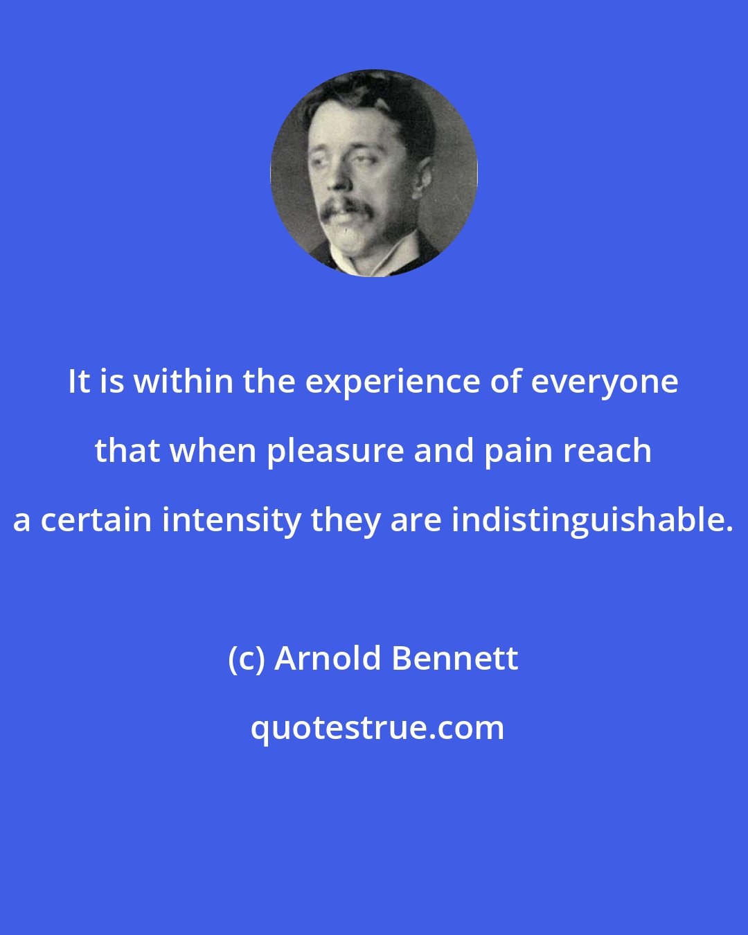 Arnold Bennett: It is within the experience of everyone that when pleasure and pain reach a certain intensity they are indistinguishable.