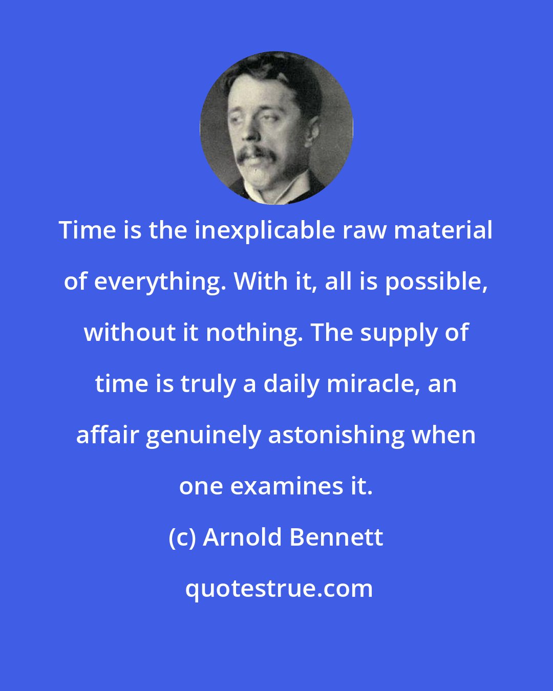 Arnold Bennett: Time is the inexplicable raw material of everything. With it, all is possible, without it nothing. The supply of time is truly a daily miracle, an affair genuinely astonishing when one examines it.
