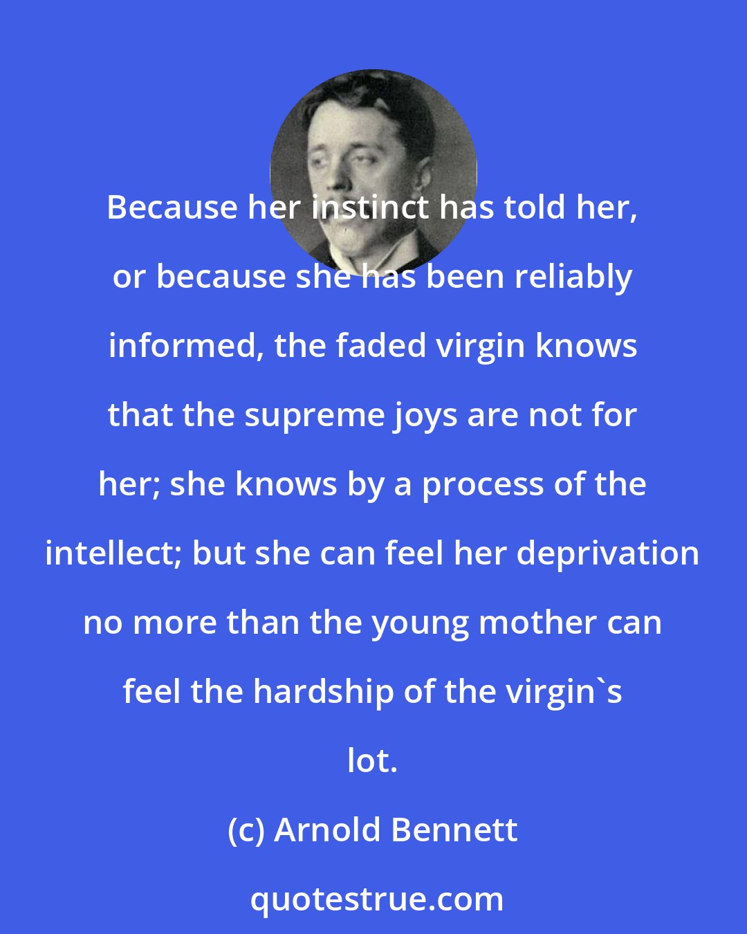 Arnold Bennett: Because her instinct has told her, or because she has been reliably informed, the faded virgin knows that the supreme joys are not for her; she knows by a process of the intellect; but she can feel her deprivation no more than the young mother can feel the hardship of the virgin's lot.