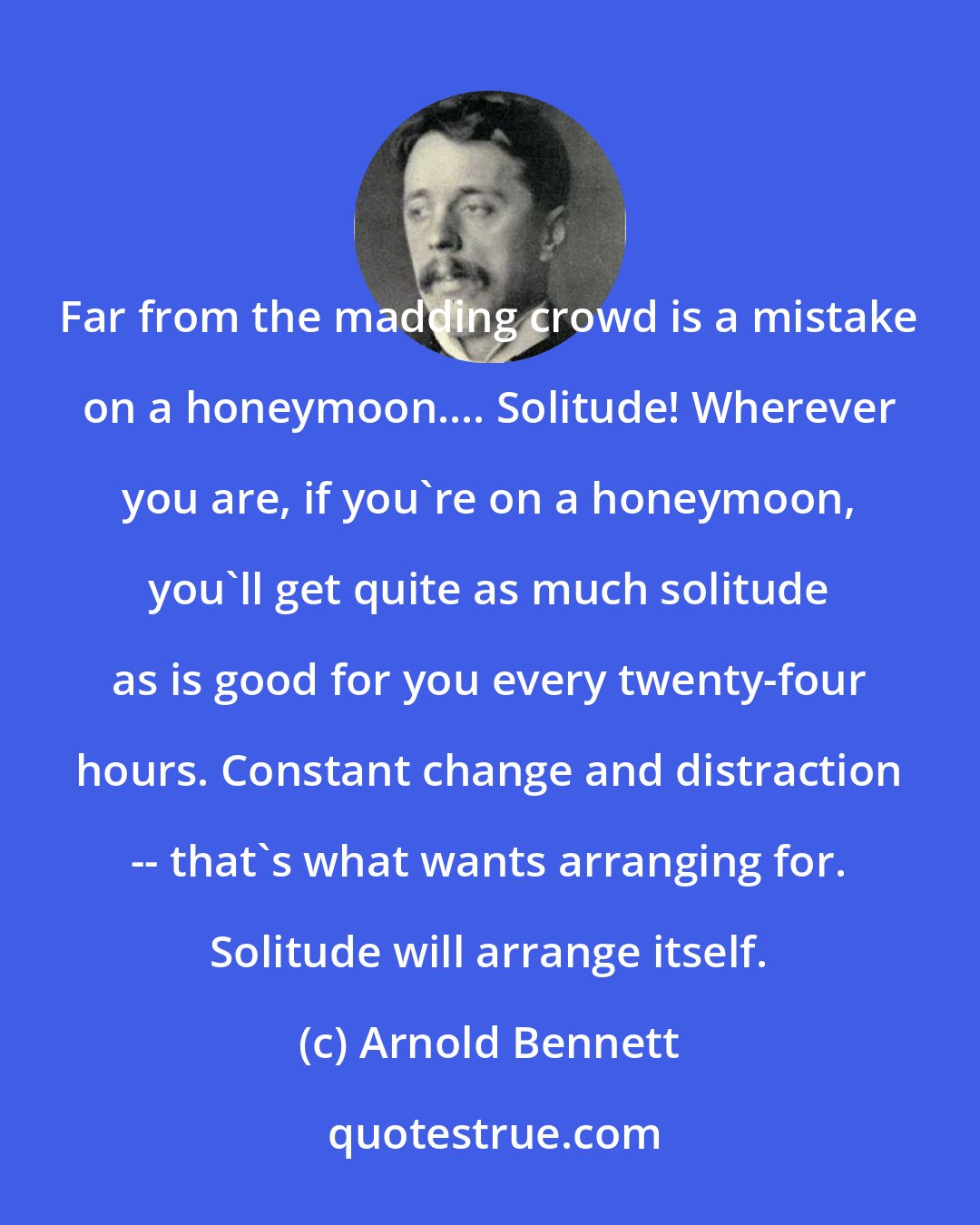 Arnold Bennett: Far from the madding crowd is a mistake on a honeymoon.... Solitude! Wherever you are, if you're on a honeymoon, you'll get quite as much solitude as is good for you every twenty-four hours. Constant change and distraction -- that's what wants arranging for. Solitude will arrange itself.