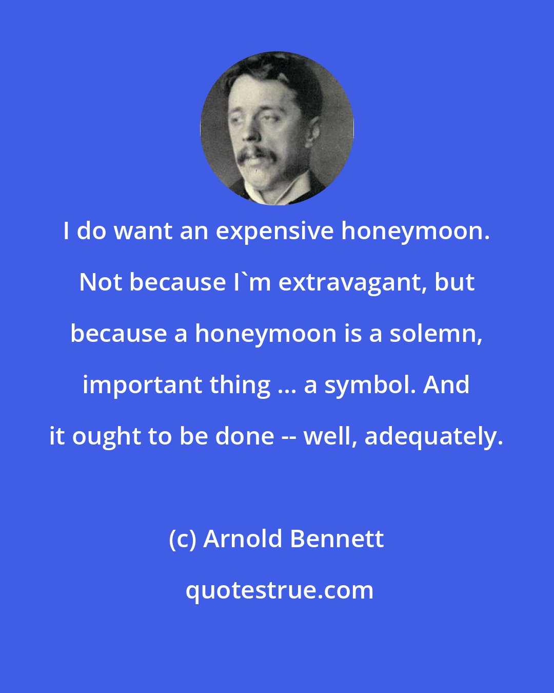 Arnold Bennett: I do want an expensive honeymoon. Not because I'm extravagant, but because a honeymoon is a solemn, important thing ... a symbol. And it ought to be done -- well, adequately.