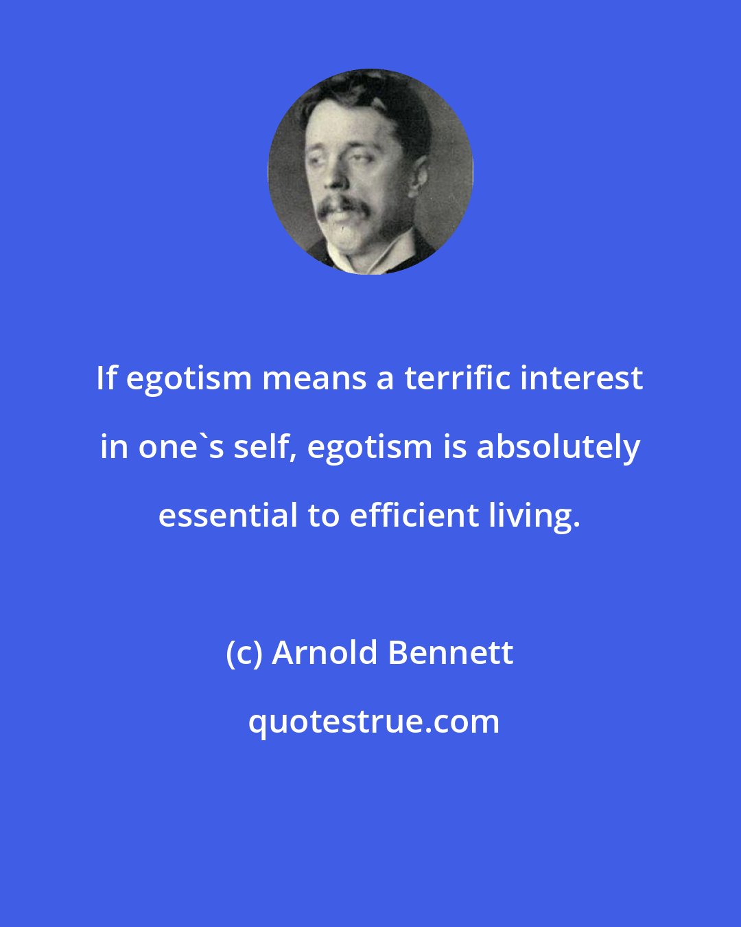 Arnold Bennett: If egotism means a terrific interest in one's self, egotism is absolutely essential to efficient living.