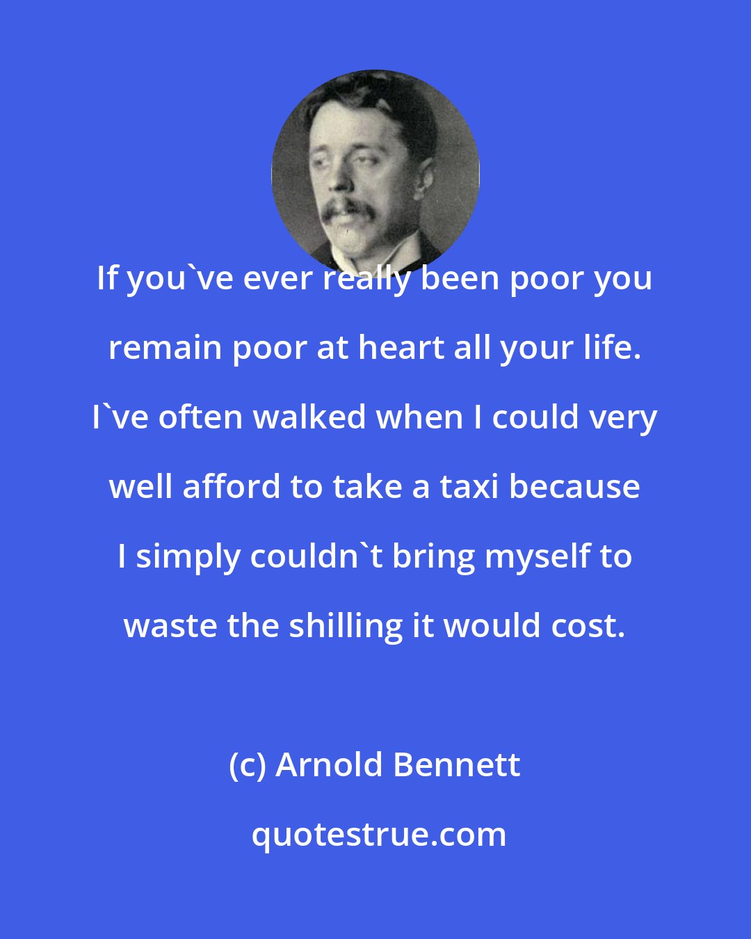 Arnold Bennett: If you've ever really been poor you remain poor at heart all your life. I've often walked when I could very well afford to take a taxi because I simply couldn't bring myself to waste the shilling it would cost.