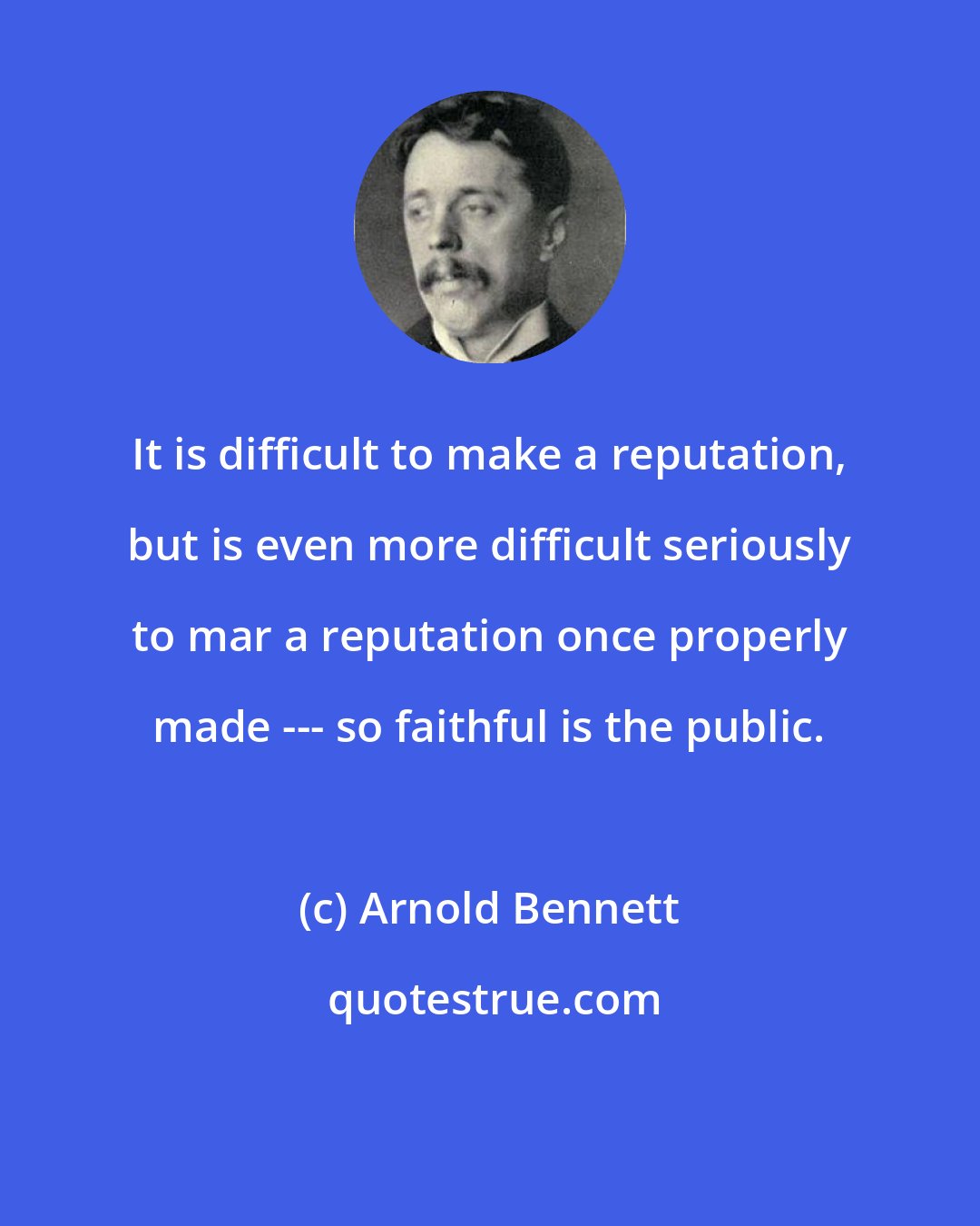Arnold Bennett: It is difficult to make a reputation, but is even more difficult seriously to mar a reputation once properly made --- so faithful is the public.