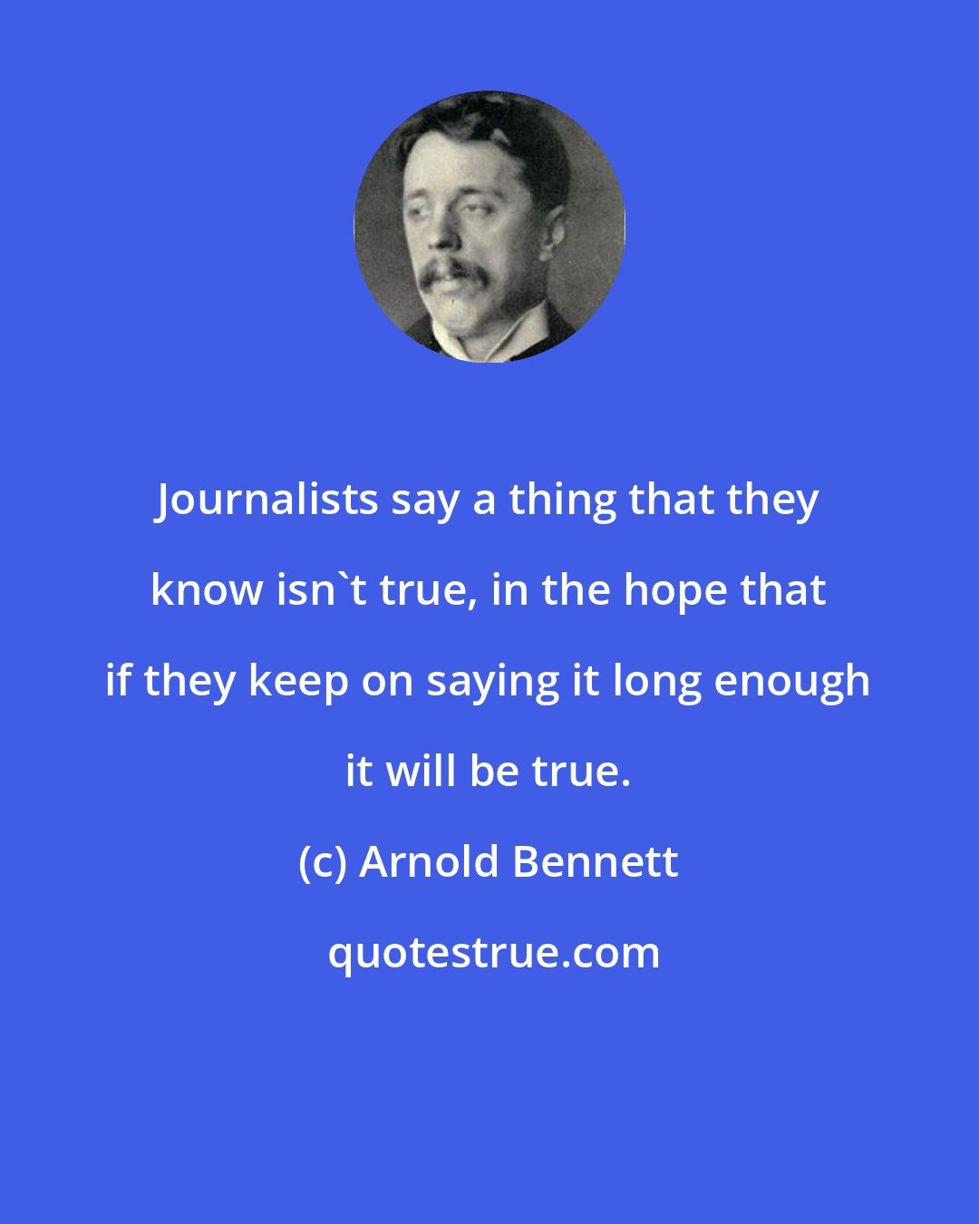Arnold Bennett: Journalists say a thing that they know isn't true, in the hope that if they keep on saying it long enough it will be true.