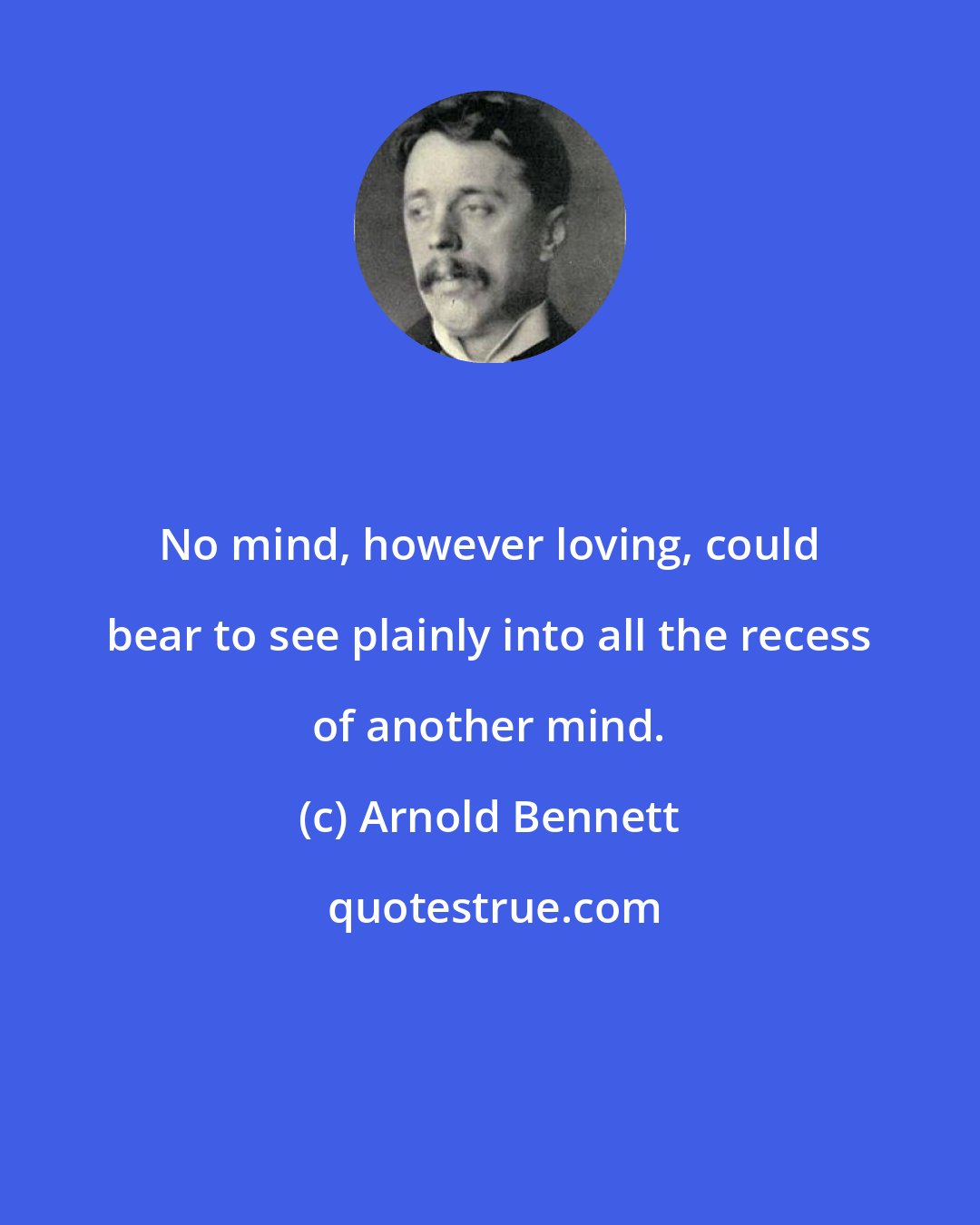 Arnold Bennett: No mind, however loving, could bear to see plainly into all the recess of another mind.