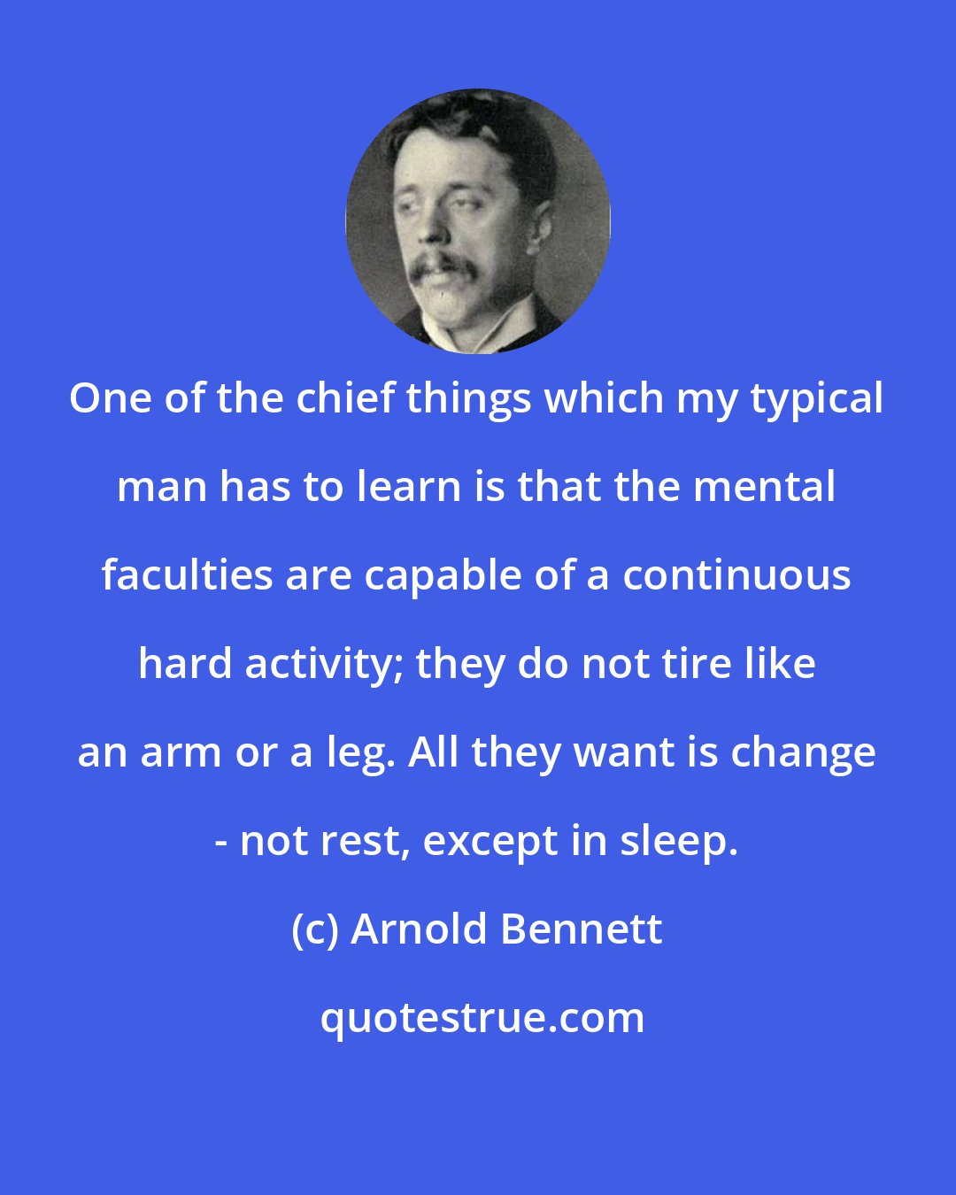 Arnold Bennett: One of the chief things which my typical man has to learn is that the mental faculties are capable of a continuous hard activity; they do not tire like an arm or a leg. All they want is change - not rest, except in sleep.