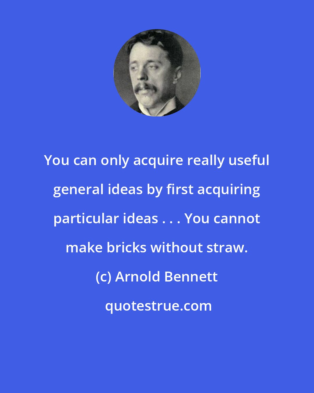 Arnold Bennett: You can only acquire really useful general ideas by first acquiring particular ideas . . . You cannot make bricks without straw.
