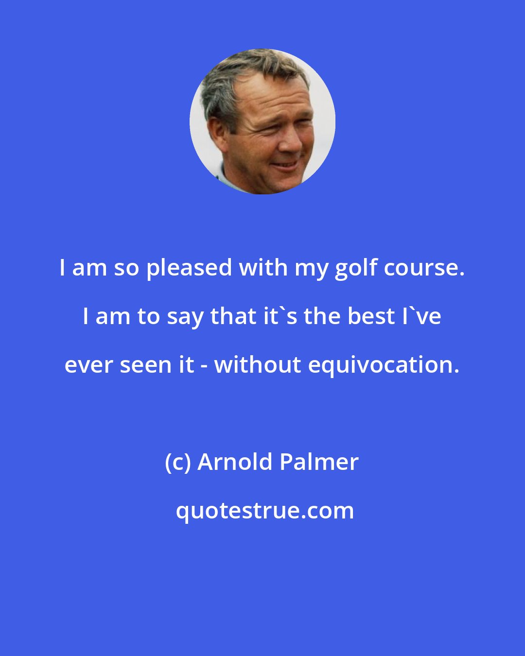 Arnold Palmer: I am so pleased with my golf course. I am to say that it's the best I've ever seen it - without equivocation.