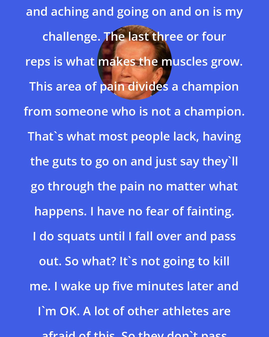 Arnold Schwarzenegger: Experiencing this pain in my muscles and aching and going on and on is my challenge. The last three or four reps is what makes the muscles grow. This area of pain divides a champion from someone who is not a champion. That's what most people lack, having the guts to go on and just say they'll go through the pain no matter what happens. I have no fear of fainting. I do squats until I fall over and pass out. So what? It's not going to kill me. I wake up five minutes later and I'm OK. A lot of other athletes are afraid of this. So they don't pass out. They don't go on.