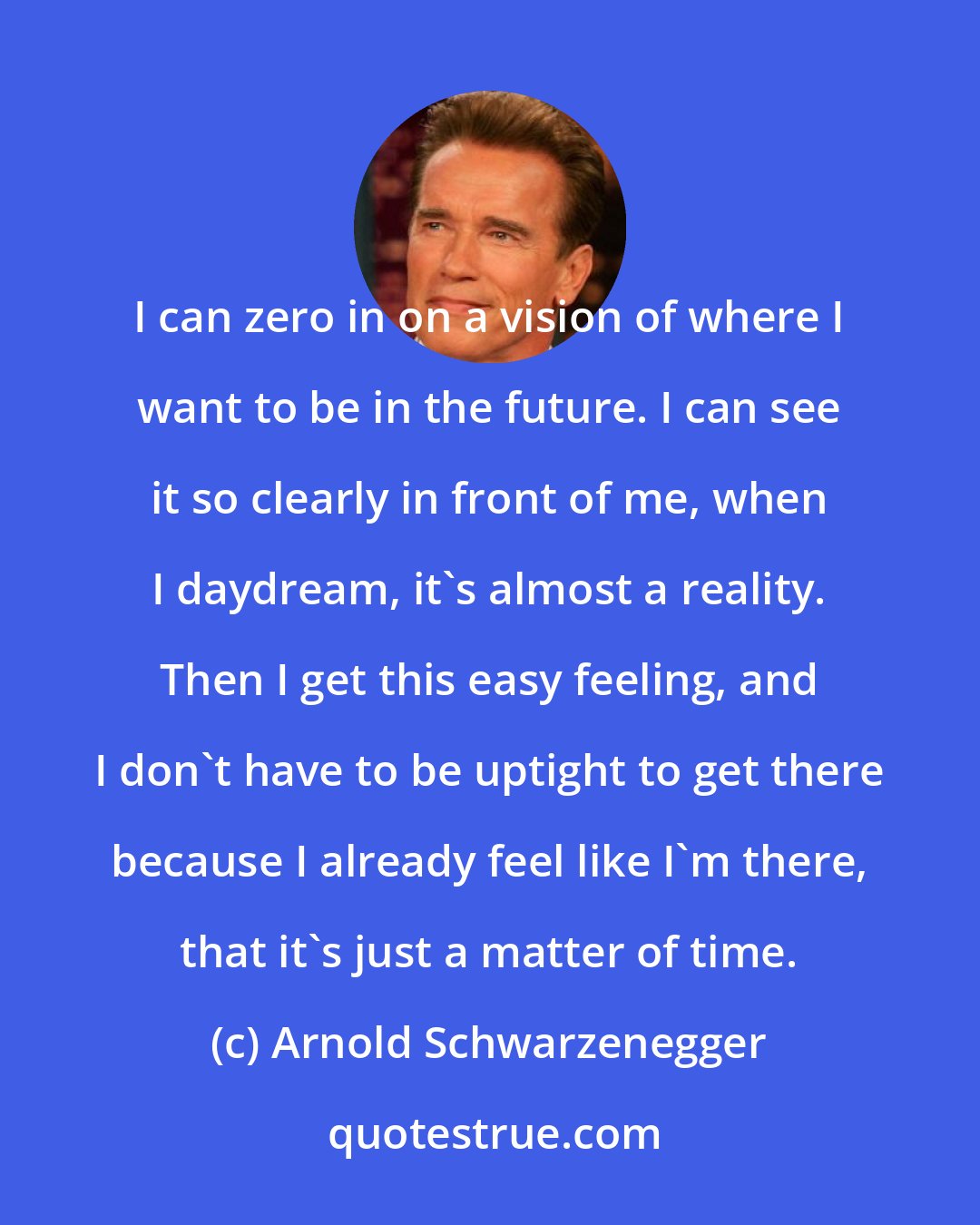 Arnold Schwarzenegger: I can zero in on a vision of where I want to be in the future. I can see it so clearly in front of me, when I daydream, it's almost a reality. Then I get this easy feeling, and I don't have to be uptight to get there because I already feel like I'm there, that it's just a matter of time.