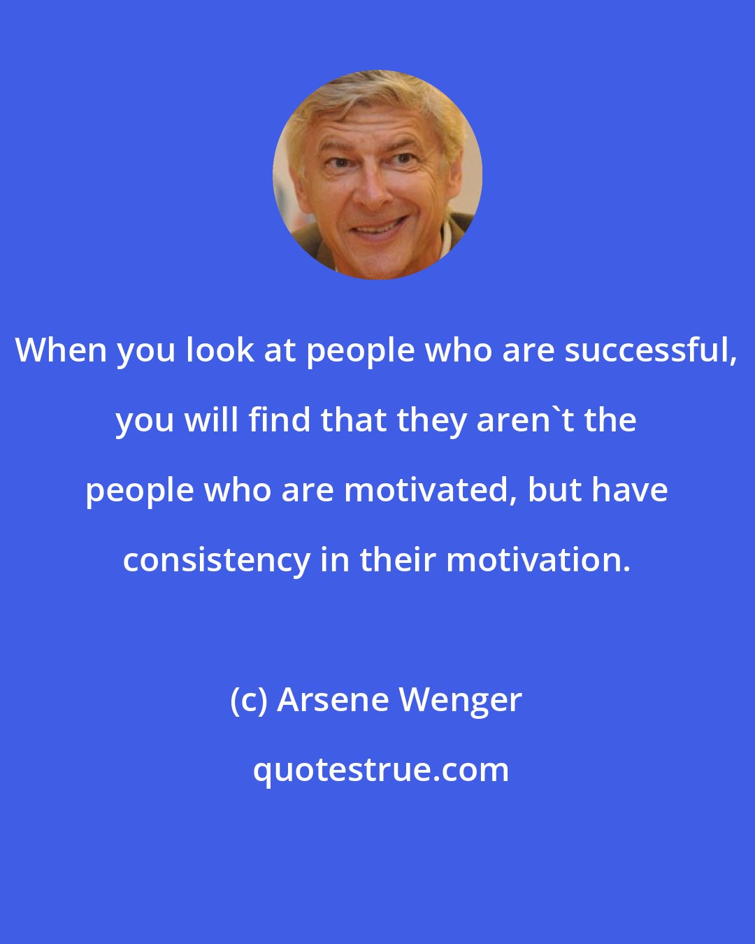Arsene Wenger: When you look at people who are successful, you will find that they aren't the people who are motivated, but have consistency in their motivation.