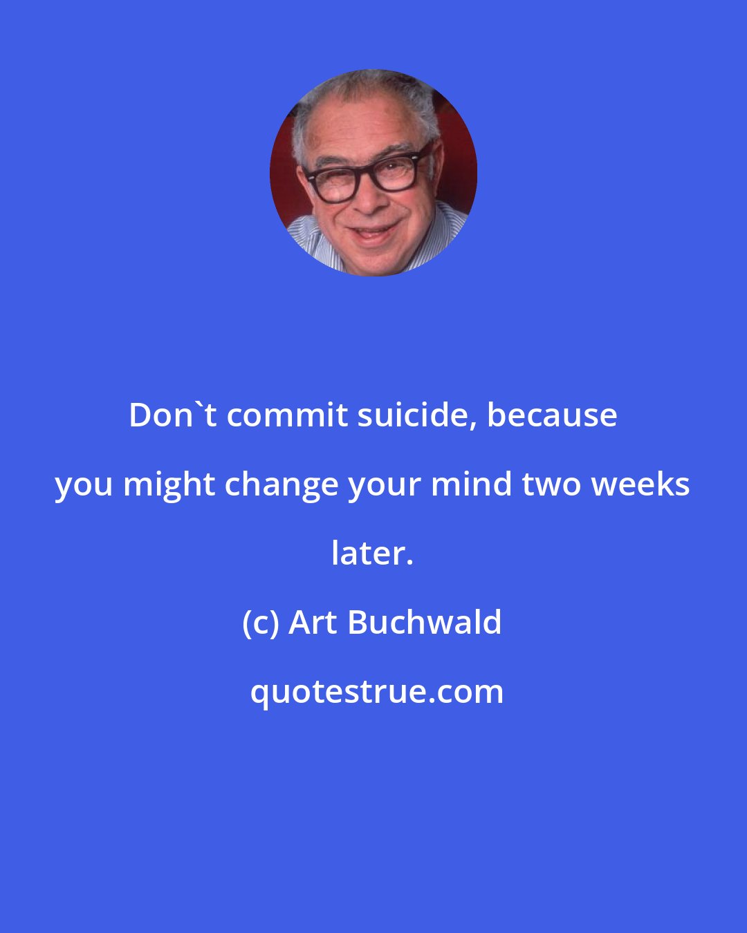 Art Buchwald: Don't commit suicide, because you might change your mind two weeks later.