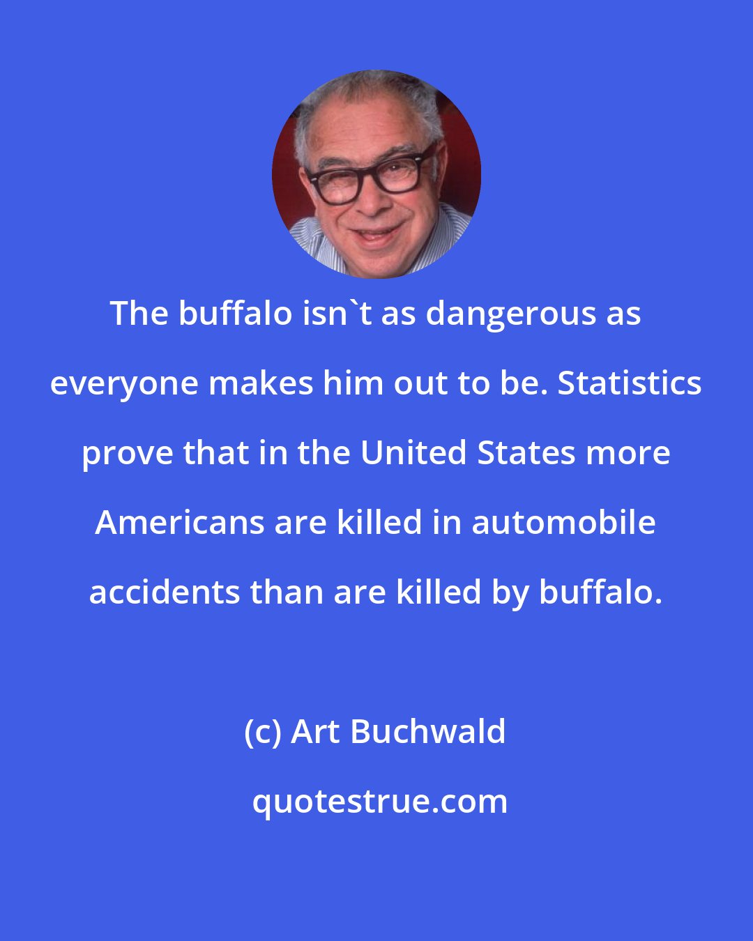 Art Buchwald: The buffalo isn't as dangerous as everyone makes him out to be. Statistics prove that in the United States more Americans are killed in automobile accidents than are killed by buffalo.