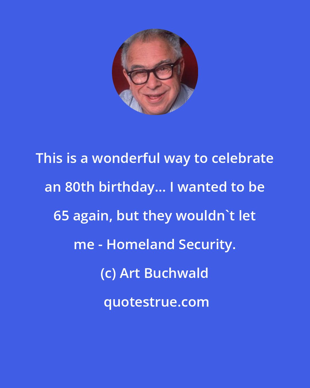 Art Buchwald: This is a wonderful way to celebrate an 80th birthday... I wanted to be 65 again, but they wouldn't let me - Homeland Security.