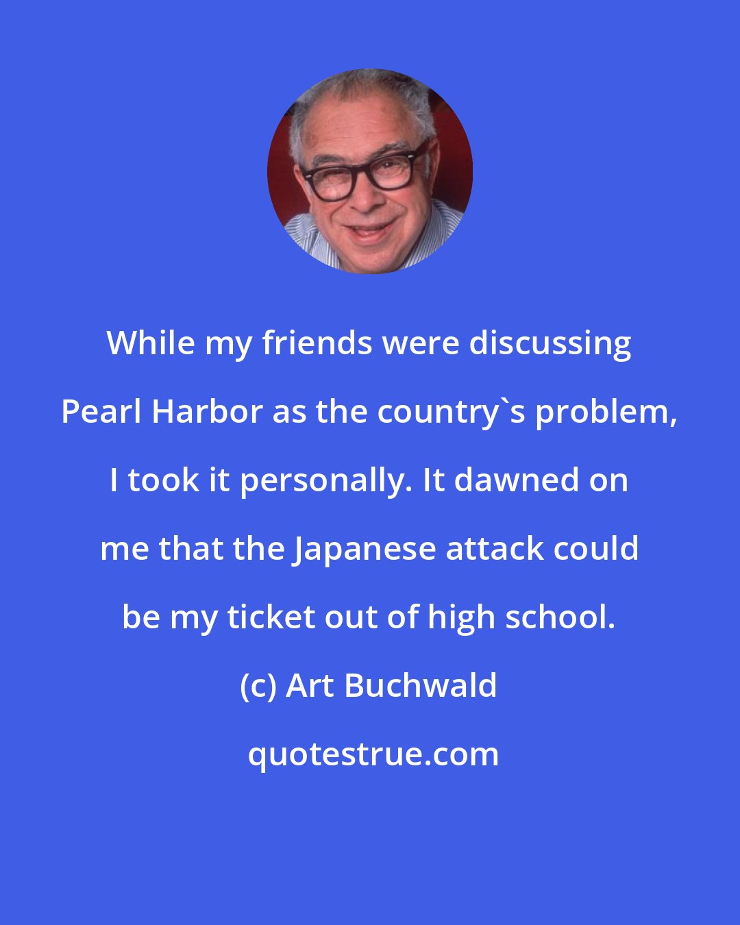 Art Buchwald: While my friends were discussing Pearl Harbor as the country's problem, I took it personally. It dawned on me that the Japanese attack could be my ticket out of high school.