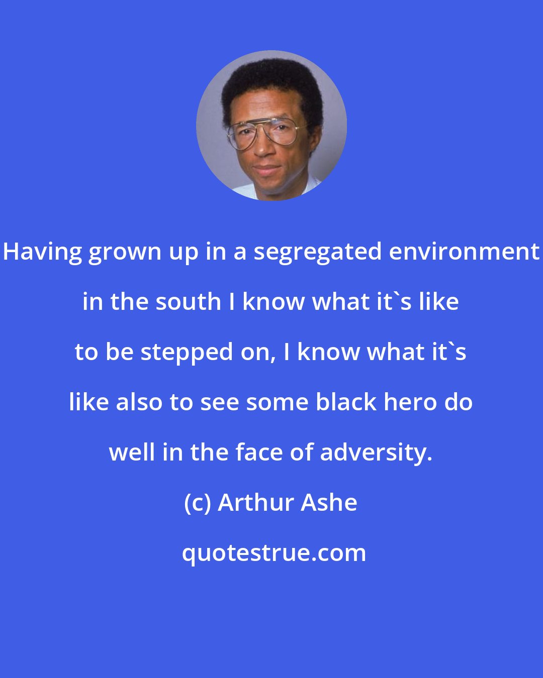 Arthur Ashe: Having grown up in a segregated environment in the south I know what it's like to be stepped on, I know what it's like also to see some black hero do well in the face of adversity.