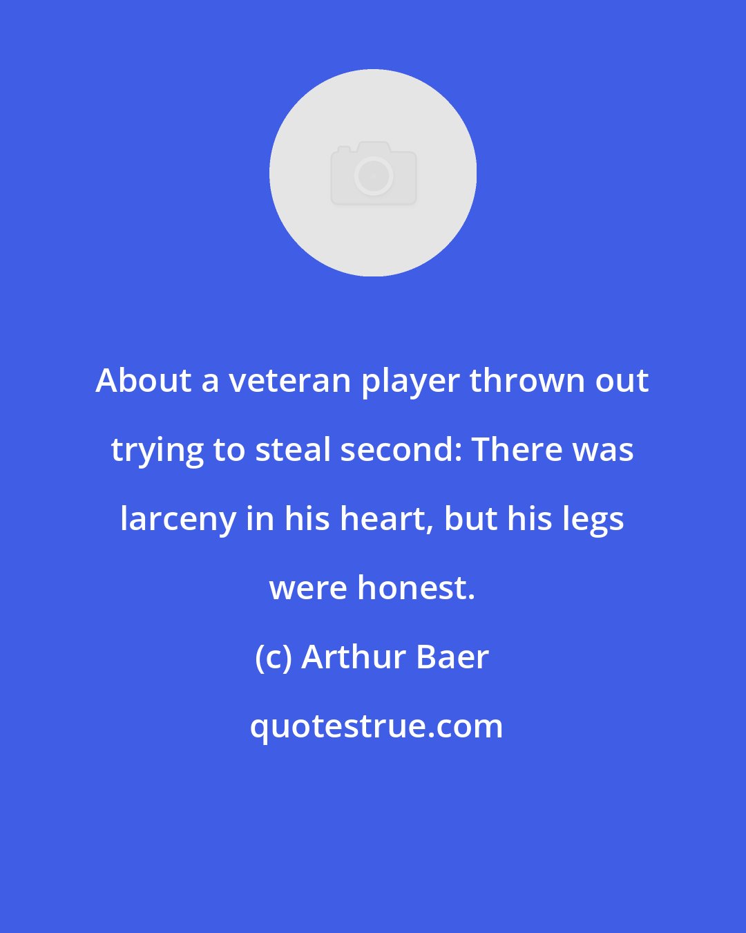 Arthur Baer: About a veteran player thrown out trying to steal second: There was larceny in his heart, but his legs were honest.