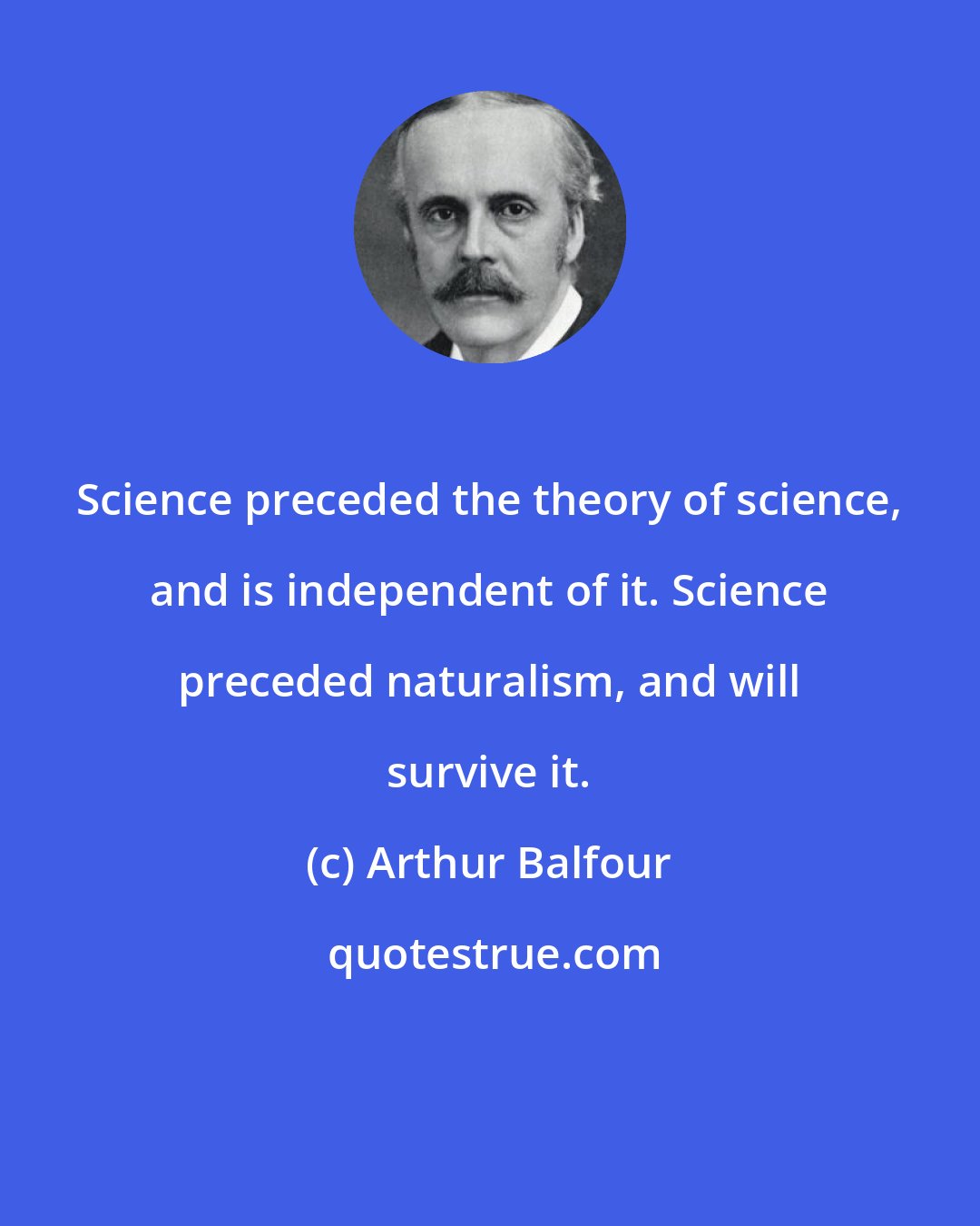 Arthur Balfour: Science preceded the theory of science, and is independent of it. Science preceded naturalism, and will survive it.