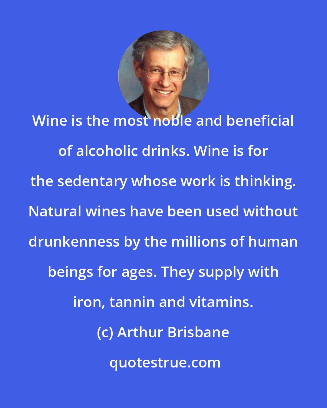 Arthur Brisbane: Wine is the most noble and beneficial of alcoholic drinks. Wine is for the sedentary whose work is thinking. Natural wines have been used without drunkenness by the millions of human beings for ages. They supply with iron, tannin and vitamins.