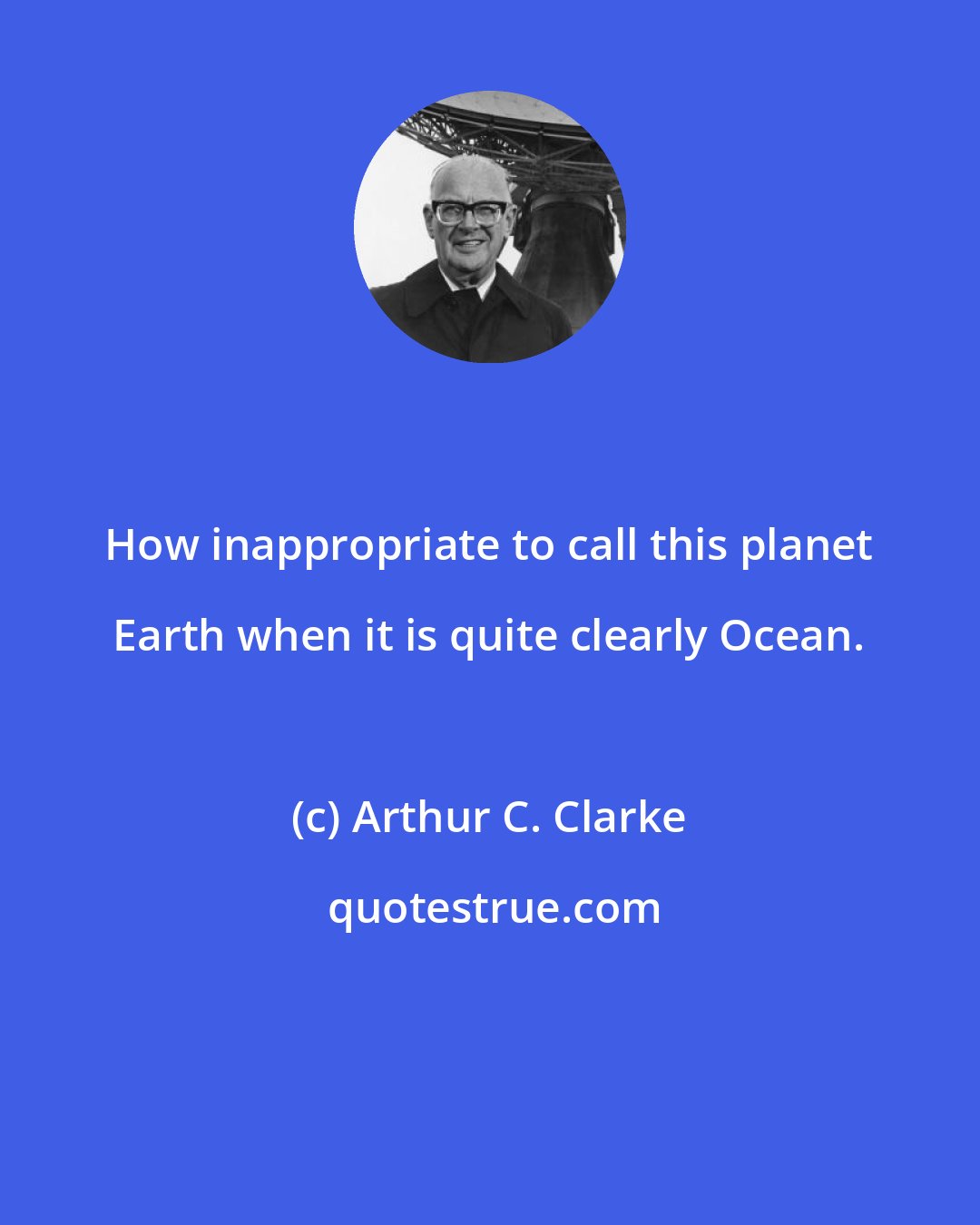 Arthur C. Clarke: How inappropriate to call this planet Earth when it is quite clearly Ocean.