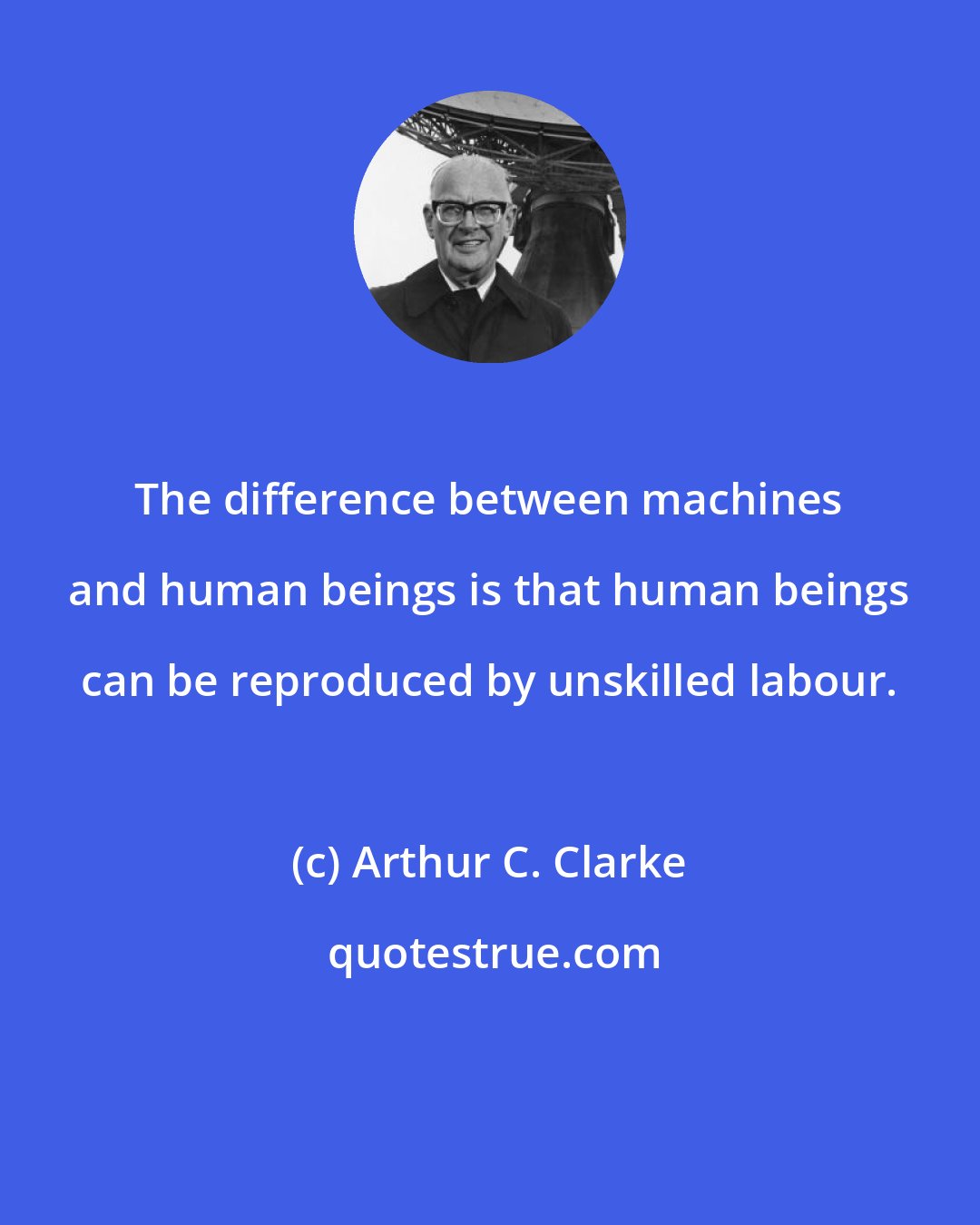 Arthur C. Clarke: The difference between machines and human beings is that human beings can be reproduced by unskilled labour.