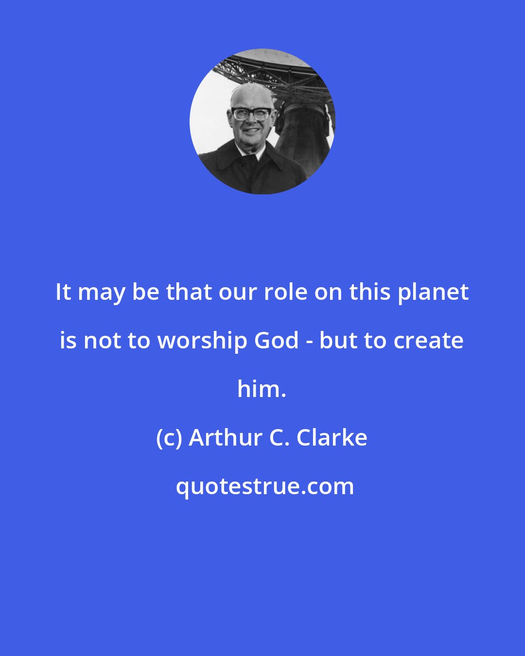 Arthur C. Clarke: It may be that our role on this planet is not to worship God - but to create him.