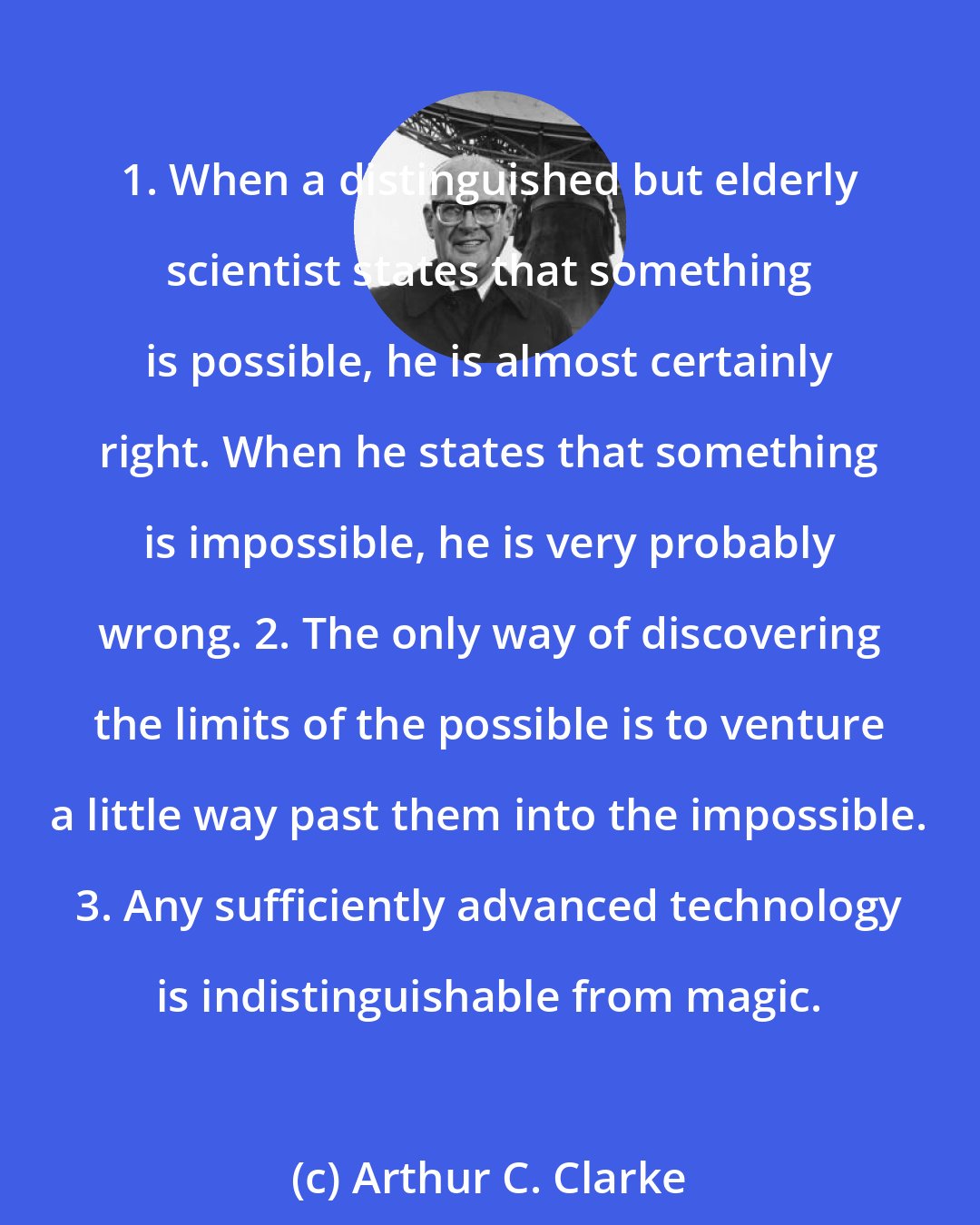 Arthur C. Clarke: 1. When a distinguished but elderly scientist states that something is possible, he is almost certainly right. When he states that something is impossible, he is very probably wrong. 2. The only way of discovering the limits of the possible is to venture a little way past them into the impossible. 3. Any sufficiently advanced technology is indistinguishable from magic.