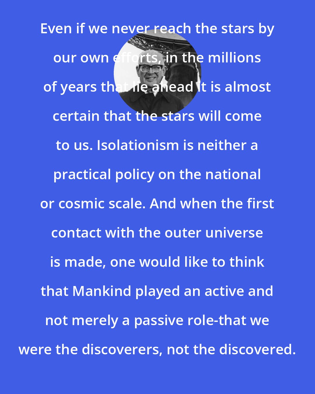 Arthur C. Clarke: Even if we never reach the stars by our own efforts, in the millions of years that lie ahead it is almost certain that the stars will come to us. Isolationism is neither a practical policy on the national or cosmic scale. And when the first contact with the outer universe is made, one would like to think that Mankind played an active and not merely a passive role-that we were the discoverers, not the discovered.