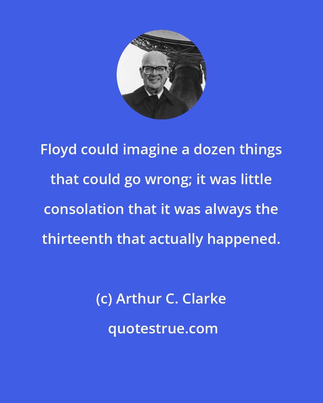 Arthur C. Clarke: Floyd could imagine a dozen things that could go wrong; it was little consolation that it was always the thirteenth that actually happened.
