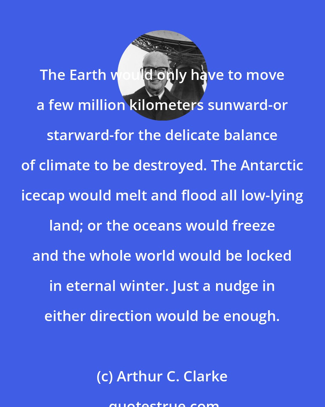 Arthur C. Clarke: The Earth would only have to move a few million kilometers sunward-or starward-for the delicate balance of climate to be destroyed. The Antarctic icecap would melt and flood all low-lying land; or the oceans would freeze and the whole world would be locked in eternal winter. Just a nudge in either direction would be enough.