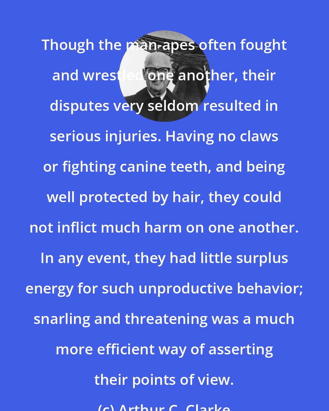 Arthur C. Clarke: Though the man-apes often fought and wrestled one another, their disputes very seldom resulted in serious injuries. Having no claws or fighting canine teeth, and being well protected by hair, they could not inflict much harm on one another. In any event, they had little surplus energy for such unproductive behavior; snarling and threatening was a much more efficient way of asserting their points of view.
