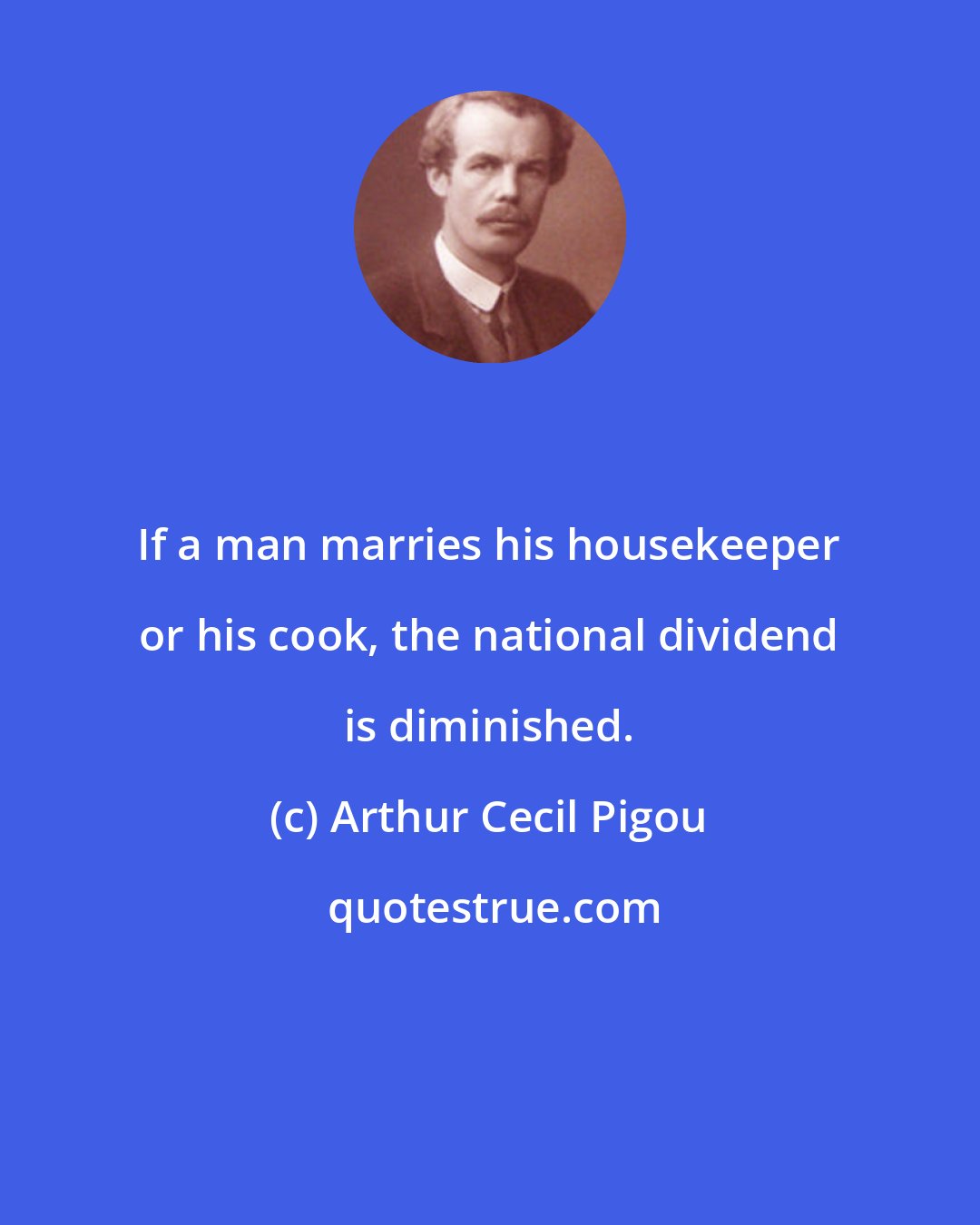 Arthur Cecil Pigou: If a man marries his housekeeper or his cook, the national dividend is diminished.