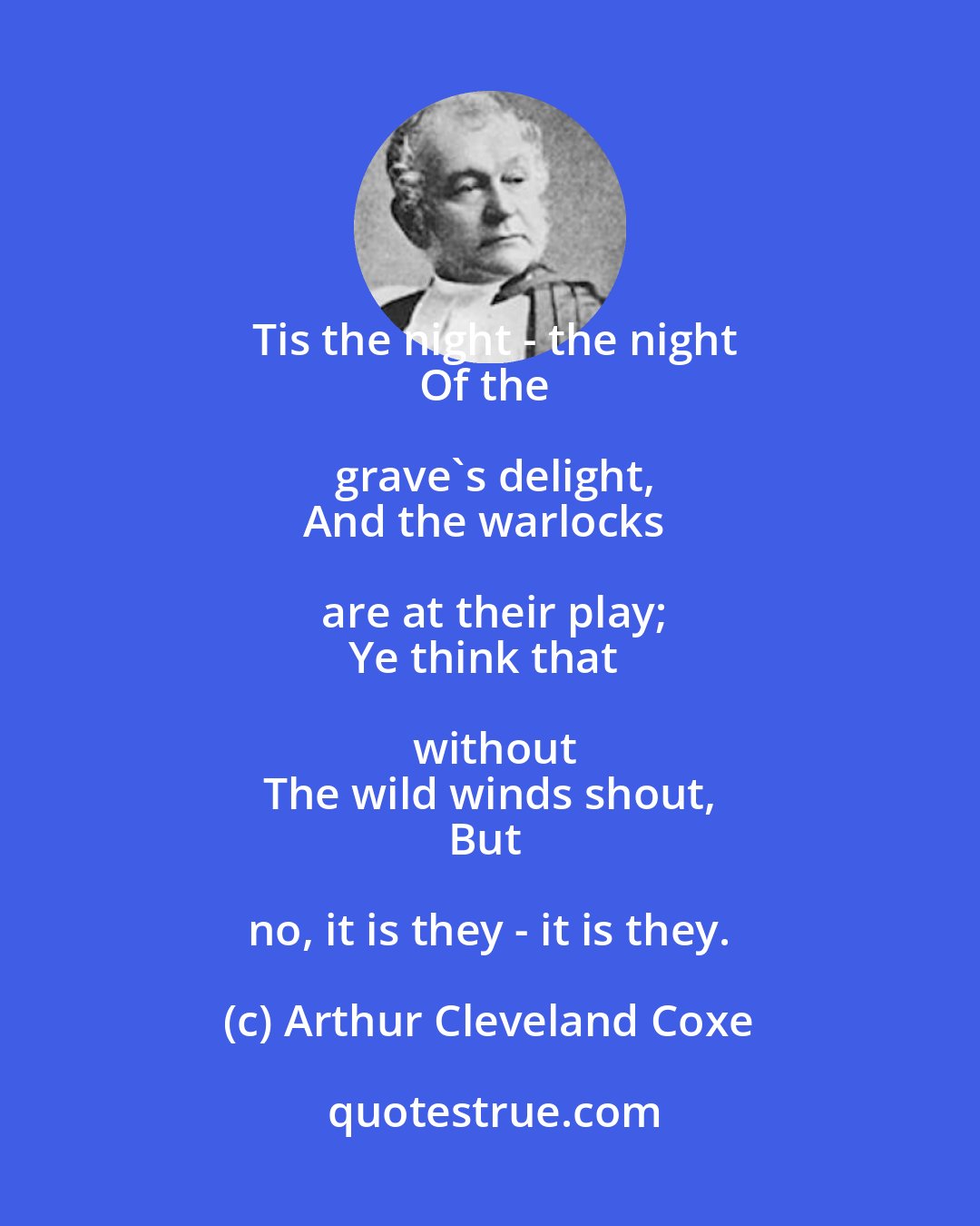 Arthur Cleveland Coxe: Tis the night - the night
Of the grave's delight,
And the warlocks are at their play;
Ye think that without
The wild winds shout,
But no, it is they - it is they.