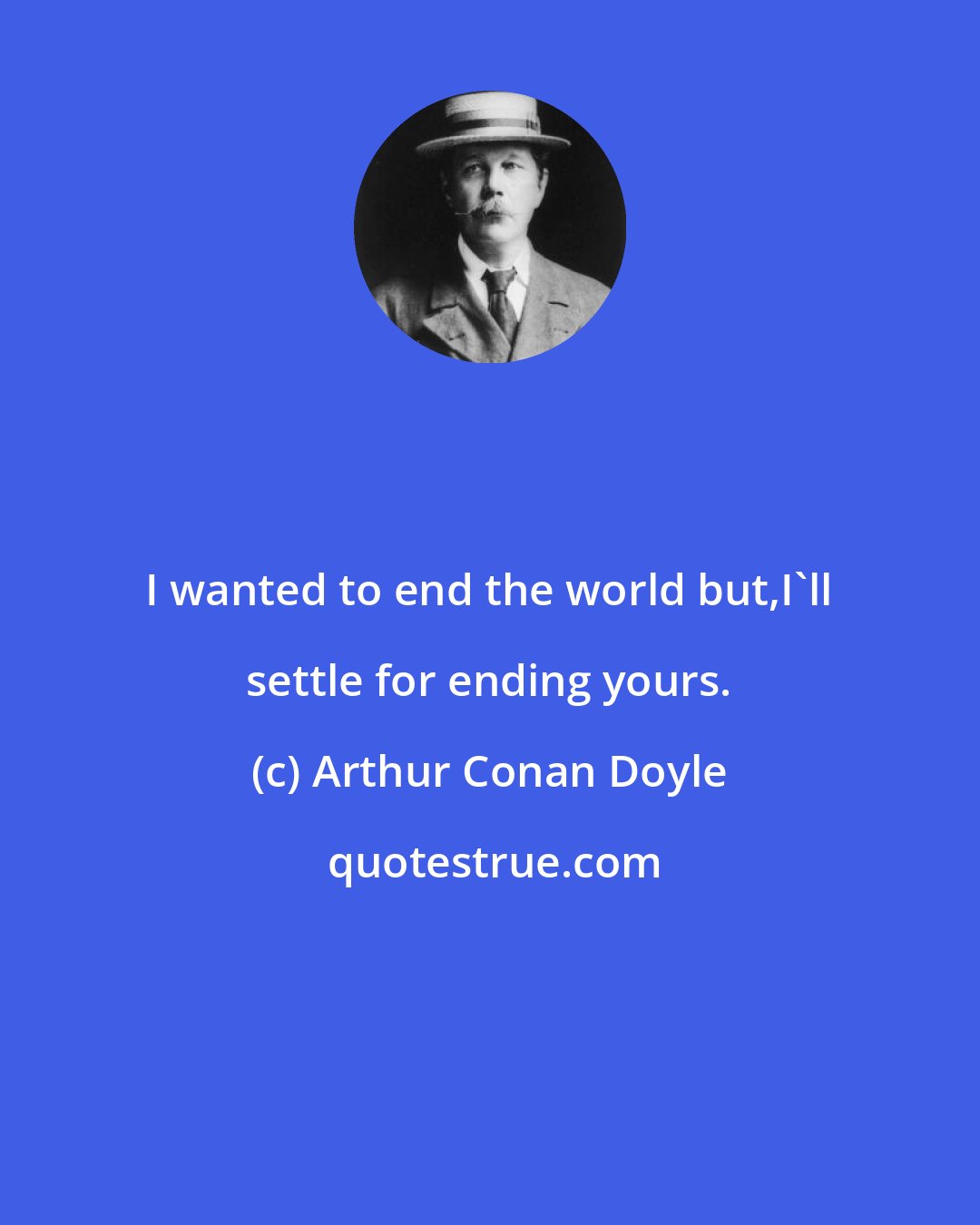 Arthur Conan Doyle: I wanted to end the world but,I'll settle for ending yours.