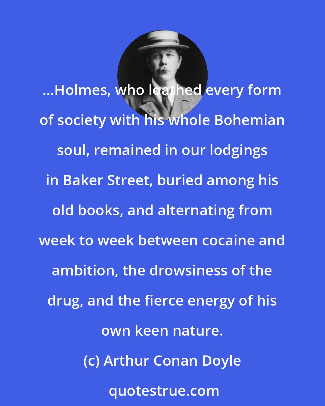 Arthur Conan Doyle: ...Holmes, who loathed every form of society with his whole Bohemian soul, remained in our lodgings in Baker Street, buried among his old books, and alternating from week to week between cocaine and ambition, the drowsiness of the drug, and the fierce energy of his own keen nature.