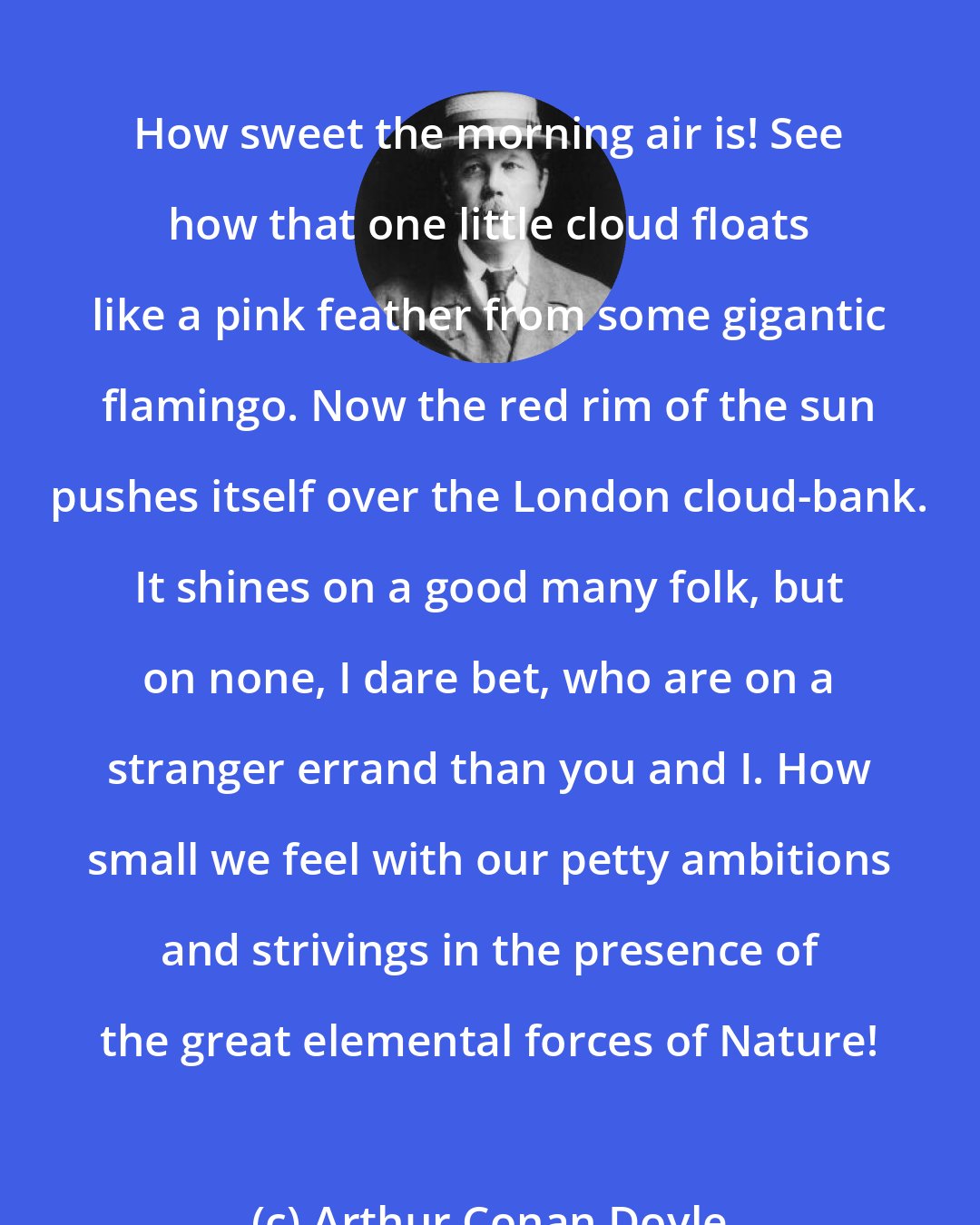 Arthur Conan Doyle: How sweet the morning air is! See how that one little cloud floats like a pink feather from some gigantic flamingo. Now the red rim of the sun pushes itself over the London cloud-bank. It shines on a good many folk, but on none, I dare bet, who are on a stranger errand than you and I. How small we feel with our petty ambitions and strivings in the presence of the great elemental forces of Nature!