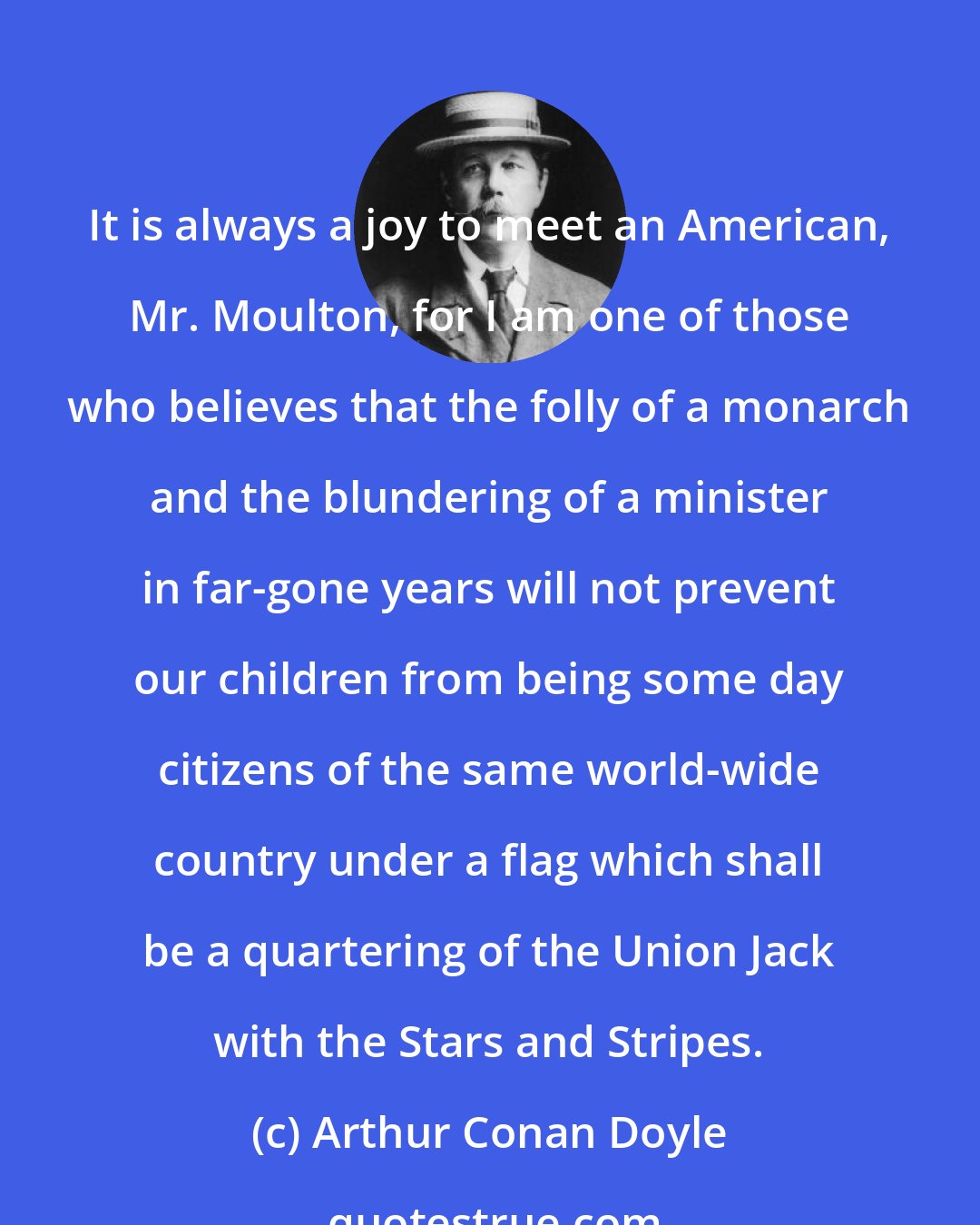 Arthur Conan Doyle: It is always a joy to meet an American, Mr. Moulton, for I am one of those who believes that the folly of a monarch and the blundering of a minister in far-gone years will not prevent our children from being some day citizens of the same world-wide country under a flag which shall be a quartering of the Union Jack with the Stars and Stripes.
