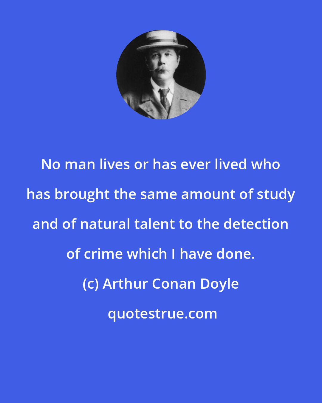 Arthur Conan Doyle: No man lives or has ever lived who has brought the same amount of study and of natural talent to the detection of crime which I have done.